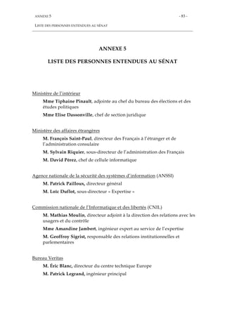 ANNEXE 5
LISTE DES PERSONNES ENTENDUES AU SÉNAT
- 83 -
ANNEXE 5
LISTE DES PERSONNES ENTENDUES AU SÉNAT
Ministère de l’intérieur
Mme Tiphaine Pinault, adjointe au chef du bureau des élections et des
études politiques
Mme Elise Dassonville, chef de section juridique
Ministère des affaires étrangères
M. François Saint-Paul, directeur des Français à l’étranger et de
l’administration consulaire
M. Sylvain Riquier, sous-directeur de l’administration des Français
M. David Pérez, chef de cellule informatique
Agence nationale de la sécurité des systèmes d’information (ANSSI)
M. Patrick Pailloux, directeur général
M. Loïc Duflot, sous-directeur « Expertise »
Commission nationale de l’Informatique et des libertés (CNIL)
M. Mathias Moulin, directeur adjoint à la direction des relations avec les
usagers et du contrôle
Mme Amandine Jambert, ingénieur expert au service de l’expertise
M. Geoffroy Sigrist, responsable des relations institutionnelles et
parlementaires
Bureau Veritas
M. Éric Blanc, directeur du centre technique Europe
M. Patrick Legrand, ingénieur principal
 
