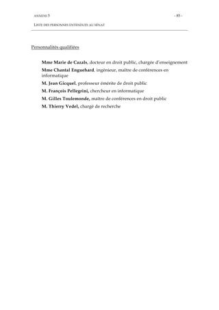 ANNEXE 5
LISTE DES PERSONNES ENTENDUES AU SÉNAT
- 85 -
Personnalités qualifiées
Mme Marie de Cazals, docteur en droit public, chargée d’enseignement
Mme Chantal Enguehard, ingénieur, maître de conférences en
informatique
M. Jean Gicquel, professeur émérite de droit public
M. François Pellegrini, chercheur en informatique
M. Gilles Toulemonde, maître de conférences en droit public
M. Thierry Vedel, chargé de recherche
 