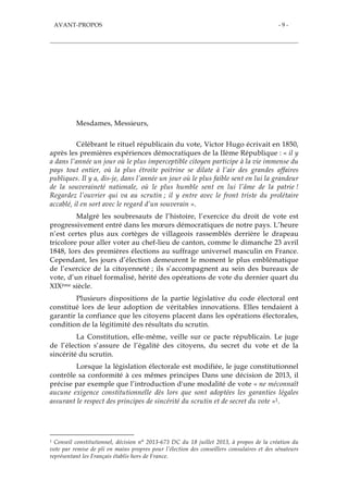 AVANT-PROPOS - 9 -
AVANT-PROPOS
Mesdames, Messieurs,
Célébrant le rituel républicain du vote, Victor Hugo écrivait en 1850,
après les premières expériences démocratiques de la IIème République : « il y
a dans l’année un jour où le plus imperceptible citoyen participe à la vie immense du
pays tout entier, où la plus étroite poitrine se dilate à l’air des grandes affaires
publiques. Il y a, dis-je, dans l’année un jour où le plus faible sent en lui la grandeur
de la souveraineté nationale, où le plus humble sent en lui l’âme de la patrie !
Regardez l’ouvrier qui va au scrutin ; il y entre avec le front triste du prolétaire
accablé, il en sort avec le regard d’un souverain ».
Malgré les soubresauts de l’histoire, l’exercice du droit de vote est
progressivement entré dans les mœurs démocratiques de notre pays. L’heure
n’est certes plus aux cortèges de villageois rassemblés derrière le drapeau
tricolore pour aller voter au chef-lieu de canton, comme le dimanche 23 avril
1848, lors des premières élections au suffrage universel masculin en France.
Cependant, les jours d’élection demeurent le moment le plus emblématique
de l’exercice de la citoyenneté ; ils s’accompagnent au sein des bureaux de
vote, d’un rituel formalisé, hérité des opérations de vote du dernier quart du
XIXème siècle.
Plusieurs dispositions de la partie législative du code électoral ont
constitué lors de leur adoption de véritables innovations. Elles tendaient à
garantir la confiance que les citoyens placent dans les opérations électorales,
condition de la légitimité des résultats du scrutin.
La Constitution, elle-même, veille sur ce pacte républicain. Le juge
de l’élection s’assure de l’égalité des citoyens, du secret du vote et de la
sincérité du scrutin.
Lorsque la législation électorale est modifiée, le juge constitutionnel
contrôle sa conformité à ces mêmes principes Dans une décision de 2013, il
précise par exemple que l’introduction d'une modalité de vote « ne méconnaît
aucune exigence constitutionnelle dès lors que sont adoptées les garanties légales
assurant le respect des principes de sincérité du scrutin et de secret du vote »1.
1 Conseil constitutionnel, décision n° 2013-673 DC du 18 juillet 2013, à propos de la création du
vote par remise de pli en mains propres pour l’élection des conseillers consulaires et des sénateurs
représentant les Français établis hors de France.
 