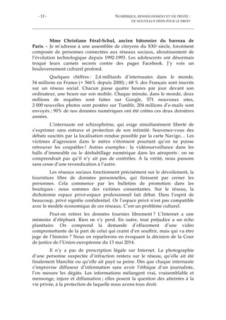 - 12 - NUMÉRIQUE, RENSEIGNEMENT ET VIE PRIVÉE :
DE NOUVEAUX DÉFIS POUR LE DROIT
Mme Christiane Féral-Schul, ancien bâtonnier du barreau de
Paris. – Je m’adresse à une assemblée de citoyens du XXIe siècle, forcément
composée de personnes connectées aux réseaux sociaux, aboutissement de
l’évolution technologique depuis 1992-1993. Les adolescents ont désormais
troqué leurs carnets secrets contre des pages Facebook. J’y vois un
bouleversement culturel profond.
Quelques chiffres : 2,4 milliards d’internautes dans le monde,
54 millions en France (+ 566% depuis 2000) ; 68 % des Français sont inscrits
sur un réseau social. Chacun passe quatre heures par jour devant son
ordinateur, une heure sur son mobile. Chaque minute, dans le monde, deux
millions de requêtes sont faites sur Google, 571 nouveaux sites,
2 000 nouvelles photos sont postées sur Tumblr, 204 millions d’e-mails sont
envoyés ; 90% de nos données numériques ont été créées ces deux dernières
années.
L’internaute est schizophrène, qui exige simultanément liberté de
s’exprimer sans entrave et protection de son intimité. Souvenez-vous des
débats suscités par la localisation rendue possible par la carte Navigo… Les
victimes d’agression dans le métro s’étonnent pourtant qu’on ne puisse
retrouver les coupables ! Autres exemples : la vidéosurveillance dans les
halls d’immeuble ou le déshabillage numérique dans les aéroports : on ne
comprendrait pas qu’il n’y ait pas de contrôles. À la vérité, nous passons
sans cesse d’une revendication à l’autre.
Les réseaux sociaux fonctionnent précisément sur le dévoilement, la
fourniture libre de données personnelles, qui finissent par cerner les
personnes. Cela commence par les bulletins de promotion dans les
boutiques : nous sommes des victimes consentantes. Sur le réseau, la
dichotomie espace privé-espace professionnel fait débat. Dans l’esprit de
beaucoup, privé signifie confidentiel. Or l’espace privé n’est pas compatible
avec le modèle économique de ces réseaux. C’est un problème culturel.
Peut-on retirer les données fournies librement ? L’Internet a une
mémoire d’éléphant. Rien ne s’y perd. En outre, tout préjudice a un écho
planétaire. On comprend la demande d’effacement d’une vidéo
compromettante de la part de celui qui craint d’en souffrir, mais qui va être
juge de l’histoire ? Nous en reparlerons en évoquant la décision de la Cour
de justice de l’Union européenne du 13 mai 2014.
Il n’y a pas de prescription légale sur Internet. La photographie
d’une personne suspectée d’infraction restera sur le réseau, qu’elle ait été
finalement blanchie ou qu’elle ait payé sa peine. Dès que chaque internaute
s’improvise diffuseur d’information sans avoir l’éthique d’un journaliste,
l’on mesure les dégâts. Les informations mélangent vrai, vraisemblable et
mensonge, injure et diffamation ; elles posent la question des atteintes à la
vie privée, à la protection de laquelle nous avons tous droit.
 