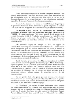 PREMIÈRE TABLE RONDE
LES NOUVELLES TECHNOLOGIES, UNE MENACE POUR LA VIE PRIVÉE ?
- 13 -
Nous défendons le respect de ce principe sans prêter attention à nos
propres responsabilités. Ouvrir un compte sur Gmail, c’est accepter de voir
ses informations livrées à l’administration américaine si elle en fait la
demande. Les données ne se perdent pas, et les préjudices ne sont guère
réparables. Renforçons l’autocontrôle, changeons de culture.
Internet n’en demeure pas moins un formidable outil de partage et
de promotion de valeurs fortes. Trouvons un point d’équilibre et laissons
l’Etat jouer son rôle et apporter de la sécurité au citoyen. (Applaudissements)
M. Antonio Casilli, maître de conférences en humanités
numériques à Telecom ParisTech et chercheur au Centre Edgar-Morin de
l’EHESS. – Je veux questionner l’idée selon laquelle la vie privée serait
vouée à disparaître du fait de l’évolution technologique. Le 6 juin 2014, nous
fêterons le premier anniversaire des révélations d’Edward Snowden,
événement fondateur de nouvelles relations entre les individus et les
administrations.
De nouveaux usages ont émergé. En 2013, un rapport de
l’Information Technology and Innovation Foundation (ITIF) * a révélé que les
pertes enregistrées par les sociétés américaines du cloud en raison de
l’érosion de la confiance des utilisateurs ont atteint entre 22 et 35 milliards de
dollars. Des applications anonymes ou éphémères, comme Snapchat, sont
plébiscitées – au point que c’est devenu une stratégie commerciale. J’y vois
un changement de discours important. Les GAFA* (Google, Apple, Facebook
et Amazon) sont contraints de s’adapter.
Scott McNealy, président de Sun Microsystems déclarait en 1999 :
« Vous n’avez aucune vie privée. Tournez la page ». Mark Zuckerberg a
repris ses propos en 2010, estimant que la vie en public était la nouvelle
norme. En 2011, Paul Hermelin, de Capgemini ne disait rien d’autre. Vint
Cerf, évangéliste en chef chez Google, a assuré en 2013 que la vie privée était
une anomalie de l’histoire. La vie privée, qui s’était affirmée avec la
bourgeoisie urbaine, refluait devant de nouvelles formes de vie
communautaire.
La vie privée était nulle parce que non avenue… les discours
masquent en fait une véritable guerre culturelle entre utilisateurs de grandes
plateformes sociales, États, acteurs de l’économie traditionnelle, entreprises
innovantes. Il faut sortir de ce cadre idéologique.
La vie privée n’a pas disparu, elle s’est transformée : elle n’est plus
une sphère susceptible d’être pénétrée, mais un espace de négociation avec
les autres acteurs. La première conception est héritée de la tradition libérale,
fondée sur le droit à être laissé en paix, comme le définissaient Samuel
Warren et Louis Brandeis dans un article paru en 1890 dans la Harvard Law
* Cf. glossaire, p. 69
 