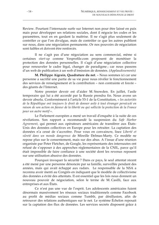 - 14 - NUMÉRIQUE, RENSEIGNEMENT ET VIE PRIVÉE :
DE NOUVEAUX DÉFIS POUR LE DROIT
Review. Pourtant l’internaute surfe sur Internet non pour être laissé en paix
mais pour développer ses relations sociales, dont il négocie les codes et les
paramètres, tout en en gardant la maîtrise. Il ne s’agit plus seulement de
contrôler ce que l’on divulgue, mais de contrôler ce que les autres publient
sur nous, dans une négociation permanente. Or nos pouvoirs de négociation
sont faibles et doivent être renforcés.
Il ne s’agit pas d’une négociation au sens commercial, même si
certaines start-up comme Yesprofile.com proposent de monétiser la
protection des données personnelles. Il s’agit d’une négociation collective
pour renouveler le cadre légal, changer de paradigme ; car nous passons
d’un web de publication à un web d’émission de données. (Applaudissements)
M. Philippe Aigrain, Quadrature du net. – Nous sommes ici car une
personne a sacrifié une partie de sa vie pour nous révéler le fonctionnement
des services de renseignement et la contribution – non contrainte et forcée –
des géants de l’Internet.
Notre premier devoir est d’aider M. Snowden. En juillet, l’asile
temporaire qui lui a été accordé par la Russie prendra fin. Nous avons un
devoir absolu. Conformément à l’article 53-1 de la Constitution, « les autorités
de la République ont toujours le droit de donner asile à tout étranger persécuté en
raison de son action en faveur de la liberté ou qui sollicite la protection de la France
pour un autre motif ».
Le Parlement européen a mené un travail d’enquête à la suite de ces
révélations. Son rapport a recommandé la suspension du Safe Harbor
Agreement, qui permet aux opérateurs américains de transférer aux États-
Unis des données collectives en Europe pour les retraiter. La captation des
données n’a cessé de s’accroître. Pour vous en convaincre, lisez Liberté et
sûreté dans un monde dangereux de Mireille Delmas-Marty. Ce modèle ne
repose plus sur le consentement, mais sur des abus. A l’issue d’une réunion
organisée par Peter Fletcher, de Google, les représentants des internautes ont
refusé de s’opposer à des approches règlementaires de la CNIL, parce qu’il
était impossible de faire confiance à une société dont les revenus reposent
sur une utilisation abusive des données.
Pourquoi invoquer la sécurité ? Dans ce pays, le seul attentat récent
a été mené par une personne dénoncée par sa famille, surveillée pendant des
années, mais qui avait échappé aux radars. Le responsable de la NSA a
reconnu avoir menti au Congrès en indiquant que le modèle de collectivisme
des données a évité des attentats. Il est essentiel que les lois nous donnent un
nouveau pouvoir de négociation, selon le terme de M. Casilli, face aux
entreprises et aux États.
Ce n’est pas une vue de l’esprit. Les adolescents américains fuient
désormais massivement les réseaux sociaux traditionnels comme Facebook
au profit de médias sociaux comme Tumblr, par désillusion, afin de
retrouver des relations authentiques sur le net. Le système Échelon reposait
sur la captation des flux de données. Les services secrets disposent grâce à
 