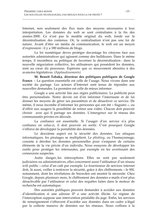 PREMIÈRE TABLE RONDE
LES NOUVELLES TECHNOLOGIES, UNE MENACE POUR LA VIE PRIVÉE ?
- 15 -
Internet, non seulement des flux mais des moyens nécessaires à leur
interprétation. Les données du web se sont centralisées à la fin des
années 2000. Ce n’est pas le modèle original du web, fondé sur la
décentralisation des contenus. Or, la centralisation n’est pas une loi de
nature. Avant d’être un média de communication, le web est un moyen
d’expression : il y a 180 millions de blogs.
La loi numérique devra protéger davantage les citoyens face aux
autorités administratives qui agissent comme des bulldozers. Dans le même
temps, il incombera au politique de favoriser la décentralisation : dans la
nouvelle négociation collective, les utilisateurs qui possèdent les données,
sont au cœur du processus. Espérons que ce mouvement aboutira à des
avancées législatives. (Applaudissements)
M. Benoît Tabaka, directeur des politiques publiques de Google
France. – La question essentielle est celle de l’usage. Nous vivons dans une
société du partage. Les acteurs d’Internet sont tenus de répondre aux
nouvelles demandes. La première est celle de mieux informer.
Google a une activité liée aux régies publicitaires. La publicité peut
être personnalisée. Notre devoir est d’en informer l’internaute et de lui
donner les moyens de gérer ses paramètres et de désactiver ce service. De
même, il nous incombe d’informer les personnes qui ont été « flaguées », ou
d’offrir aux usagers la possibilité de retirer une vidéo. Chacun doit pouvoir
choisir avec qui il partage ses données. L’émergence sur le réseau des
communautés privées en découle.
La confiance est essentielle. Si l’usager d’un service n’a plus
confiance en celui-ci, il doit pouvoir en sortir. C’est pourquoi Google
s’efforce de développer la portabilité des données.
Le deuxième aspect est la sécurité des données. Les attaques
informatiques, les piratages se multiplient. Le phishing, ou l’hameçonnage,
consiste à dérober les données personnelles pour s’emparer de certains
éléments de la vie privée d’un individu. Nous essayons de développer les
outils pour protéger les internautes, par exemple en les avertissant des
connexions suspectes.
Autre danger, les interceptions. Elles ne sont pas seulement
judiciaires ou administratives, elles concernent aussi l’utilisateur d’un réseau
wifi public – celui d’un café par exemple. Le fournisseur de services internet
doit, là aussi, veiller à renforcer la sécurité, grâce à des chiffrements – le SSL
notamment, dont les révélations de Snowden ont montré la nécessité. Chez
Google, depuis plusieurs mois, le chiffrement des données e-mails n’est plus
désactivable par l’utilisateur et celui des requêtes faites dans le moteur de
recherche est automatique.
Des autorités publiques peuvent demander à accéder aux données
d’identification si une adresse IP a une activité illicite. Le régime de
l’interception suppose une intervention préalable du juge. Enfin, les services
de renseignement s’efforcent d’accéder aux données dans un cadre a-légal
par la collecte massive de données sur les réseaux. Nous veillons à la
 