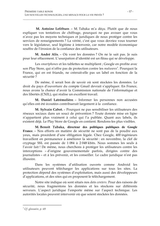 PREMIÈRE TABLE RONDE
LES NOUVELLES TECHNOLOGIES, UNE MENACE POUR LA VIE PRIVÉE ?
- 17 -
M. Antoine Lefébure. – M. Tabaka m’a déçu. Plutôt que de nous
expliquer vos tentatives de chiffrage, pourquoi ne pas avouer que vous
n’avez pas les moyens techniques et juridiques de nous protéger contre les
services de renseignements ? La vérité, c’est que vous devriez vous tourner
vers le législateur, seul légitime à intervenir, car notre modèle économique
souffre de l’érosion de la confiance des utilisateurs.
M. André Alix. – Où vont les données ? On ne le sait pas. Je suis
pour leur effacement. L’usurpation d’identité est un fléau qui se développe.
Les smartphones et les tablettes se multiplient ; Google en profite avec
son Play Store, qui n’offre pas de protection contre les malwares*. Pourquoi la
France, qui en est friande, ne créerait-elle pas un label en fonction de la
sécurité ?
De même, il serait bon de savoir où sont stockées les données. Le
droit du pays d’ouverture du compte Gmail devrait s’appliquer. En France,
nous avons la chance d’avoir la Commission nationale de l’informatique et
des libertés (CNIL), qui réalise un excellent travail.
M. Daniel Latrémolière. – Informer les personnes non accusées
qu’elles ont été écoutées contribuerait largement à la confiance.
M. Sylvain Cabot. – Pourquoi ne pas sensibiliser les utilisateurs des
réseaux sociaux dans un souci de prévention ? Toute donnée mise en ligne
n’appartient plus vraiment à celui qui l’a publiée. Quant aux labels, ils
existent déjà. Le Play Store de Google en contient. Rendons-les plus visibles.
M. Benoît Tabaka, directeur des politiques publiques de Google
France. – Nos efforts en matière de sécurité ne sont pas de la poudre aux
yeux, mais procèdent d’une obligation légale. Chez Google, 400 ingénieurs
travaillent en permanence à améliorer la sécurité : en novembre, la clef de
cryptage SSL est passée de 1 084 à 2 048 kbits. Nous sommes les seuls à
l’avoir fait ! De même, nous cherchons à protéger les utilisateurs contre les
interceptions – d’origine gouvernementale parfois, dirigées contre des
journalistes – et à les prévenir, et les conseiller. Le cadre juridique n’est pas
illusoire.
Dans les systèmes d’utilisation ouverts comme Android les
utilisateurs peuvent télécharger les applications sur tous les sites. La
protection dépend des systèmes d’exploitation, mais aussi des développeurs
d’applications, et des sites qui en proposent le téléchargement.
Notre site indique où sont situés nos data centers. Pour des raisons de
sécurité, nous fragmentons les données et les stockons sur différents
serveurs. L’aspect juridique l’emporte même sur l’aspect technique. Les
autorités locales peuvent intervenir où que soient stockées les données.
* Cf. glossaire, p. 69
 