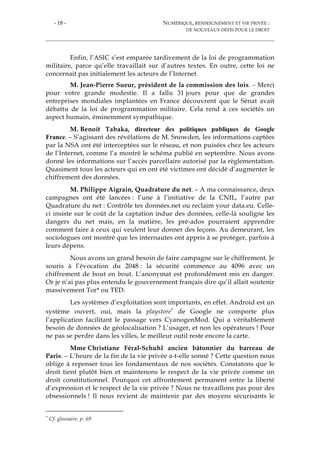 - 18 - NUMÉRIQUE, RENSEIGNEMENT ET VIE PRIVÉE :
DE NOUVEAUX DÉFIS POUR LE DROIT
Enfin, l’ASIC s’est emparée tardivement de la loi de programmation
militaire, parce qu’elle travaillait sur d’autres textes. En outre, cette loi ne
concernait pas initialement les acteurs de l’Internet.
M. Jean-Pierre Sueur, président de la commission des lois. – Merci
pour votre grande modestie. Il a fallu 31 jours pour que de grandes
entreprises mondiales implantées en France découvrent que le Sénat avait
débattu de la loi de programmation militaire. Cela rend à ces sociétés un
aspect humain, éminemment sympathique.
M. Benoît Tabaka, directeur des politiques publiques de Google
France. – S’agissant des révélations de M. Snowden, les informations captées
par la NSA ont été interceptées sur le réseau, et non puisées chez les acteurs
de l’Internet, comme l’a montré le schéma publié en septembre. Nous avons
donné les informations sur l’accès parcellaire autorisé par la règlementation.
Quasiment tous les acteurs qui en ont été victimes ont décidé d’augmenter le
chiffrement des données.
M. Philippe Aigrain, Quadrature du net. – A ma connaissance, deux
campagnes ont été lancées : l’une à l’initiative de la CNIL, l’autre par
Quadrature du net : Contrôle tes données.net ou reclaim your data.eu. Celle-
ci insiste sur le coût de la captation indue des données, celle-là souligne les
dangers du net mais, en la matière, les pré-ados pourraient apprendre
comment faire à ceux qui veulent leur donner des leçons. Au demeurant, les
sociologues ont montré que les internautes ont appris à se protéger, parfois à
leurs dépens.
Nous avons un grand besoin de faire campagne sur le chiffrement. Je
souris à l’évocation du 2048 : la sécurité commence au 4096 avec un
chiffrement de bout en bout. L’anonymat est profondément mis en danger.
Or je n’ai pas plus entendu le gouvernement français dire qu’il allait soutenir
massivement Tor* ou TED.
Les systèmes d’exploitation sont importants, en effet. Android est un
système ouvert, oui, mais la playstore* de Google ne comporte plus
l’application facilitant le passage vers CyanogenMod. Qui a véritablement
besoin de données de géolocalisation ? L’usager, et non les opérateurs ! Pour
ne pas se perdre dans les villes, le meilleur outil reste encore la carte.
Mme Christiane Féral-Schuhl ancien bâtonnier du barreau de
Paris. – L’heure de la fin de la vie privée a-t-elle sonné ? Cette question nous
oblige à repenser tous les fondamentaux de nos sociétés. Constatons que le
droit tient plutôt bien et maintenons le respect de la vie privée comme un
droit constitutionnel. Pourquoi cet affrontement permanent entre la liberté
d’expression et le respect de la vie privée ? Nous ne travaillons pas pour des
obsessionnels ! Il nous revient de maintenir par des moyens sécurisants le
* Cf. glossaire, p. 69
 