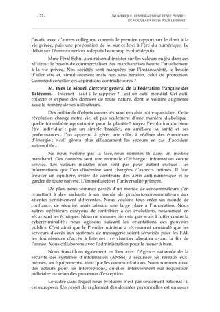 - 22 - NUMÉRIQUE, RENSEIGNEMENT ET VIE PRIVÉE :
DE NOUVEAUX DÉFIS POUR LE DROIT
j’avais, avec d’autres collègues, commis le premier rapport sur le droit à la
vie privée, puis une proposition de loi sur celle-ci à l’ère du numérique. Le
débat sur l’homo numericus a depuis beaucoup évolué depuis.
Mme Féral-Schul a eu raison d’insister sur les valeurs en jeu dans ces
affaires : le besoin de commercialiser des marchandises heurte l’attachement
à la vie privée. Nos sociétés sont marquées par l’instantanéité, le besoin
d’aller vite et, simultanément mais non sans tension, celui de protection.
Comment concilier ces aspirations contradictoires ?
M. Yves Le Mouël, directeur général de la Fédération française des
Télécoms. – Internet – faut-il le rappeler ? – est un outil mondial. Cet outil
collecte et expose des données de toute nature, dont le volume augmente
avec le nombre de ses utilisateurs.
Des milliards d’objets connectés vont envahir notre quotidien. Cette
révolution change notre vie, et pas seulement d’une manière diabolique :
quelle formidable opportunité pour la planète ! Voyez l’évolution du bien-
être individuel : par un simple bracelet, on améliore sa santé et ses
performances ; l’on apprend à gérer une ville, à réaliser des économies
d’énergie ; e-call gèrera plus efficacement les secours en cas d’accident
automobile…
Ne nous voilons pas la face, nous sommes là dans un modèle
marchand. Ces données sont une monnaie d’échange : information contre
service. Les valeurs morales n’en sont pas pour autant exclues : les
informations que l’on dissémine sont chargées d’aspects intimes. Il faut
trouver un équilibre, éviter de construire des abris anti-numérique et se
garder de toute naïveté. L’immédiateté et l’universalité priment.
De plus, nous sommes passés d’un monde de consommateurs s’en
remettant à des sachants à un monde de producto-consommateurs aux
attentes sensiblement différentes. Nous voulons tous créer un monde de
confiance, de sécurité, mais laissant une large place à l’innovation. Nous
autres opérateurs essayons de contribuer à ces évolutions, notamment en
sécurisant les échanges. Nous ne sommes bien sûr pas seuls à lutter contre la
cybercriminalité : nous agissons suivant les orientations des pouvoirs
publics. C’est ainsi que le Premier ministre a récemment demandé que les
serveurs d’accès aux systèmes de messagerie soient sécurisés pour les FAI,
les fournisseurs d’accès à Internet ; ce chantier aboutira avant la fin de
l’année. Nous collaborons avec l’administration pour le mener à bien.
Nous travaillons également en lien avec l’Agence nationale de la
sécurité des systèmes d’information (ANSSI) à sécuriser les réseaux eux-
mêmes, les équipements, ainsi que les communications. Nous sommes aussi
des acteurs pour les interceptions, qu’elles interviennent sur réquisition
judiciaire ou selon des processus d’exception.
Le cadre dans lequel nous évoluons n’est pas seulement national : il
est européen. Un projet de règlement des données personnelles est en cours
 