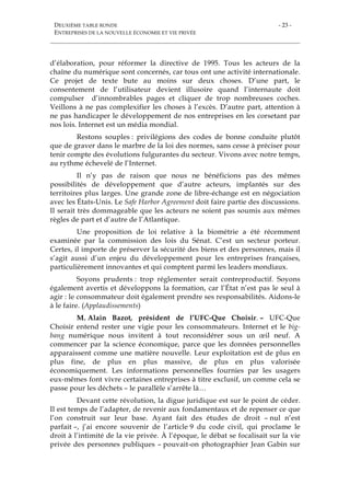 DEUXIÈME TABLE RONDE
ENTREPRISES DE LA NOUVELLE ÉCONOMIE ET VIE PRIVÉE
- 23 -
d’élaboration, pour réformer la directive de 1995. Tous les acteurs de la
chaîne du numérique sont concernés, car tous ont une activité internationale.
Ce projet de texte bute au moins sur deux choses. D’une part, le
consentement de l’utilisateur devient illusoire quand l’internaute doit
compulser d’innombrables pages et cliquer de trop nombreuses coches.
Veillons à ne pas complexifier les choses à l’excès. D’autre part, attention à
ne pas handicaper le développement de nos entreprises en les corsetant par
nos lois. Internet est un média mondial.
Restons souples : privilégions des codes de bonne conduite plutôt
que de graver dans le marbre de la loi des normes, sans cesse à préciser pour
tenir compte des évolutions fulgurantes du secteur. Vivons avec notre temps,
au rythme échevelé de l’Internet.
Il n’y pas de raison que nous ne bénéficions pas des mêmes
possibilités de développement que d’autre acteurs, implantés sur des
territoires plus larges. Une grande zone de libre-échange est en négociation
avec les États-Unis. Le Safe Harbor Agreement doit faire partie des discussions.
Il serait très dommageable que les acteurs ne soient pas soumis aux mêmes
règles de part et d’autre de l’Atlantique.
Une proposition de loi relative à la biométrie a été récemment
examinée par la commission des lois du Sénat. C’est un secteur porteur.
Certes, il importe de préserver la sécurité des biens et des personnes, mais il
s’agit aussi d’un enjeu du développement pour les entreprises françaises,
particulièrement innovantes et qui comptent parmi les leaders mondiaux.
Soyons prudents : trop réglementer serait contreproductif. Soyons
également avertis et développons la formation, car l’État n’est pas le seul à
agir : le consommateur doit également prendre ses responsabilités. Aidons-le
à le faire. (Applaudissements)
M. Alain Bazot, président de l’UFC-Que Choisir. – UFC-Que
Choisir entend rester une vigie pour les consommateurs. Internet et le big-
bang numérique nous invitent à tout reconsidérer sous un œil neuf. A
commencer par la science économique, parce que les données personnelles
apparaissent comme une matière nouvelle. Leur exploitation est de plus en
plus fine, de plus en plus massive, de plus en plus valorisée
économiquement. Les informations personnelles fournies par les usagers
eux-mêmes font vivre certaines entreprises à titre exclusif, un comme cela se
passe pour les déchets – le parallèle s’arrête là…
Devant cette révolution, la digue juridique est sur le point de céder.
Il est temps de l’adapter, de revenir aux fondamentaux et de repenser ce que
l’on construit sur leur base. Ayant fait des études de droit – nul n’est
parfait –, j’ai encore souvenir de l’article 9 du code civil, qui proclame le
droit à l’intimité de la vie privée. À l’époque, le débat se focalisait sur la vie
privée des personnes publiques – pouvait-on photographier Jean Gabin sur
 