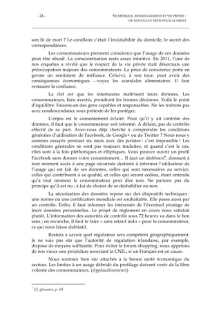 - 24 - NUMÉRIQUE, RENSEIGNEMENT ET VIE PRIVÉE :
DE NOUVEAUX DÉFIS POUR LE DROIT
son lit de mort ? Le corollaire c’était l’inviolabilité du domicile, le secret des
correspondances.
Les consommateurs prennent conscience que l’usage de ces données
peut être abusif. La conscientisation reste assez intuitive. En 2011, l’une de
nos enquêtes a révélé que le respect de la vie privée était désormais une
préoccupation majeure des consommateurs. La prise de conscience porte en
germe un sentiment de méfiance. Celui-ci, à son tour, peut avoir des
conséquences économiques – voyez les scandales alimentaires. Il faut
restaurer la confiance.
La clef est que les internautes maîtrisent leurs données. Les
consommateurs, bien avertis, prendront les bonnes décisions. Voilà le point
d’équilibre. Faisons-en des gens capables et responsables. Ne les traitons pas
avec condescendance sous prétexte de les protéger.
L’enjeu est le consentement éclairé. Pour qu’il y ait contrôle des
données, il faut que le consommateur soit informé. À défaut, pas de contrôle
effectif de sa part. Avez-vous déjà cherché à comprendre les conditions
générales d’utilisation de Facebook, de Google+ ou de Twitter ? Nous nous y
sommes essayés pendant six mois avec des juristes : c’est impossible ! Les
conditions générales ne sont pas toujours traduites, et quand c’est le cas,
elles sont à la fois pléthoriques et elliptiques. Vous pouvez ouvrir un profil
Facebook sans donner votre consentement… Il faut un dashboard*, donnant à
tout moment accès à une page sécurisée destinée à informer l’utilisateur de
l’usage qui est fait de ses données, celles qui sont nécessaires au service,
celles qui contribuent à sa qualité, et celles qui seront cédées, étant entendu
qu’à tout moment le consommateur peut dire non. Ne partons pas du
principe qu’il est nu ; à lui de choisir de se déshabiller ou non.
La sécurisation des données repose sur des dispositifs techniques :
une norme ou une certification mondiale est souhaitable. Elle passe aussi par
un contrôle. Enfin, il faut informer les intéressés de l’éventuel piratage de
leurs données personnelles. Le projet de règlement en cours nous satisfait
plutôt. L’information des autorités de contrôle sous 72 heures va dans le bon
sens ; en revanche, il faut le faire « sans retard indu » pour le consommateur,
ce qui nous laisse dubitatif.
Restera à savoir quel régulateur sera compétent géographiquement.
Je ne suis pas sûr que l’autorité de régulation irlandaise, par exemple,
dispose de moyens suffisants. Pour éviter le forum shopping, nous appelons
de nos vœux une procédure associant la CNIL, si un Français est en cause.
Nous sommes bien sûr attachés à la bonne santé économique du
secteur. Les limites à un usage débridé du profilage doivent venir de la libre
volonté des consommateurs. (Applaudissements)
* Cf. glossaire, p. 69
 