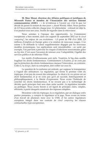 DEUXIÈME TABLE RONDE
ENTREPRISES DE LA NOUVELLE ÉCONOMIE ET VIE PRIVÉE
- 25 -
M. Marc Mossé, directeur des Affaires publiques et juridiques de
Microsoft France et membre de l’Association des services Internet
communautaires (ASIC). – « Je m’intéresse à l’avenir car c’est là que j’ai
décidé de passer le restant de mes jours », disait Woody Allen. Nous parlons
de 2,5 hexa-octets collectés chaque jour. Ce phénomène colossal est déjà là,
il se produit sous nos yeux. Inutile de regarder dans le rétroviseur.
Nous sommes à l’époque des opportunités. La Commission
européenne a bien montré, dans son rapport de septembre 2012 sur le cloud
computing*, les enjeux de ces évolutions : 1,5 point de PIB d’ici 2020, 2,5
millions d’emplois en Europe grâce à la création de nouveaux usages. L’on
estime à 54 milliards la valeur supplémentaire dégagée par les nouveaux
modèles économiques. Les applications sont innombrables : en santé par
exemple, l’on parvient à prévenir les risques d’infections nosocomiales grâce
au big data. C’est aussi l’occasion de renouer avec l’adaptabilité, l’égalité des
services publics et de réformer l’Etat.
Les motifs d’enthousiasme sont réels. Toutefois, le big data semble
fragiliser les droits fondamentaux. Contrairement à d’autres, je ne crois pas
que la protection des droits fondamentaux menace l’innovation, au contraire.
Celle-ci, by design, dans sa conception, doit veiller sur ceux-là.
La question de la confiance est centrale, qui suppose la transparence
à l’égard des utilisateurs. La régulation, qui forme le premier volet du
triptyque, n’est pas du ressort des entreprises. Le droit à la vie privée est un
droit fondamental, et je ne crois pas qu’il ait succédé, historiquement et
philosophiquement, à la liberté d’expression. Nous avons l’habitude de
concilier les droits fondamentaux. Il ne revient pas à la technologie de
décider quels principes font sens dans notre société : la régulation incombe
au politique. Nous avons besoin à cet égard de principes clairs, simples,
efficients, à partir desquels construire des réponses adaptées.
Deuxième volet du triptyque, la co-régulation, par un dialogue entre
parties prenantes, y compris le régulateur et le juge. Nous avons au terme
d’un travail de plusieurs mois avec la CNIL et les autres régulateurs
européens intégré dans nos contrats de cloud computing les clauses
contractuelles type européennes.
* Cf. glossaire, p. 69
 