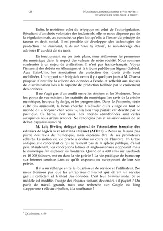 - 26 - NUMÉRIQUE, RENSEIGNEMENT ET VIE PRIVÉE :
DE NOUVEAUX DÉFIS POUR LE DROIT
Enfin, le troisième volet du triptyque est celui de l’autorégulation.
Résultant d’un choix volontaire des industriels, elle ne nous dispense pas de
la régulation mais, au contraire, va plus loin qu’elle, à l’instar du principe de
faveur en droit social. Il est possible de développer des technologies de
protection : le dashboard, le do not track by default*, le non-stockage des
adresses IP au-delà de six mois.
En fonctionnant sur ces trois plans, nous réaliserons les promesses
du numérique dans le respect des valeurs de notre société. Nous sommes
confrontés à un enjeu de civilisation. Il n’est pas franco-français. Voyez
l’intensité des débats en Allemagne, et la tribune publiée par Sigmar Gabriel.
Aux Etats-Unis, les associations de protection des droits civils sont
mobilisées. Un rapport sur le big data remis il y a quelques jours à M. Obama
propose d’interdire la collecte des données à l’école, et réfléchit aux risques
de discrimination liés à la capacité de prédiction facilitée par le croisement
des données.
Il ne s’agit pas d’un conflit entre les Anciens et les Modernes. Tous
les points de vue existent : les craintifs du numérique, les ravis de la crèche
numérique, heureux by design, et les progressistes. Dans Le Prisonnier, série
culte des années 60, le héros cherche à s’évader d’un village où tout le
monde dit « Bonjour chez vous ! », un lieu trop parfait car déserté par le
politique. Ce héros, c’est nous. Les libertés abandonnées sont celles
auxquelles nous avons renoncé. Ne renonçons pas et saisissons-nous de ce
débat. (Applaudissements)
M. Loïc Rivière, délégué général de l’Association française des
éditeurs de logiciels et solutions internet (AFDEL). – Nous ne faisons pas
partie des ravis du numérique, mais espérons être de ses promoteurs
éclairés. La notion de vie privée a évolué au cours de l’histoire. En Grèce
antique, elle concernait ce qui ne relevait pas de la sphère publique, c’était
peu. Maintenant, les conceptions latines et anglo-saxonnes s’opposent mais
le numérique fait exploser les frontières. Quand on a 400 amis sur Facebook
et 10 000 followers, est-on dans la vie privée ? La vie publique de beaucoup
sur Internet consiste dans ce qu’ils exposent ou surexposent de leur vie
privée.
Il y a un échange entre le fournisseur de service et l’utilisateur. Ne
nous étonnons pas que les entreprises d’Internet qui offrent un service
gratuit collectent et traitent des données. C’est leur business model. Si ce
modèle est modifié, l’usage des réseaux sociaux deviendra-t-il payant ? On
parle de travail gratuit, mais une recherche sur Google ou Bing
s’apparente-t-elle au tripalium, à la souffrance ?
* Cf. glossaire, p. 69
 