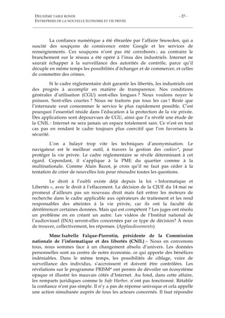 DEUXIÈME TABLE RONDE
ENTREPRISES DE LA NOUVELLE ÉCONOMIE ET VIE PRIVÉE
- 27 -
La confiance numérique a été ébranlée par l’affaire Snowden, qui a
suscité des soupçons de connivence entre Google et les services de
renseignements. Ces soupçons n’ont pas été corroborés ; au contraire le
branchement sur le réseau a été opéré à l’insu des industriels. Internet ne
saurait échapper à la surveillance des autorités de contrôle, parce qu’il
décuple en même temps les possibilités d’échanger et de commercer, et celles
de commettre des crimes.
Si le cadre règlementaire doit garantir les libertés, les industriels ont
des progrès à accomplir en matière de transparence. Nos conditions
générales d’utilisation (CGU) sont-elles longues ? Nous voulons noyer le
poisson. Sont-elles courtes ? Nous ne traitons pas tous les cas ! Reste que
l’internaute veut consommer le service le plus rapidement possible. C’est
pourquoi l’essentiel réside dans l’éducation à la protection de la vie privée.
Des applications sont dépourvues de CGU, ainsi que l’a révélé une étude de
la CNIL : Internet ne sera jamais un espace totalement sain. Ce n’est en tout
cas pas en rendant le cadre toujours plus coercitif que l’on favorisera la
sécurité.
L’on a balayé trop vite les techniques d’anonymisation. Le
navigateur est le meilleur outil, à travers la gestion des cookies*, pour
protéger la vie privée. Le cadre réglementaire se révèle déterminant à cet
égard. Cependant, il s’applique à la PME du quartier comme à la
multinationale. Comme Alain Bazot, je crois qu’il ne faut pas céder à la
tentation de créer de nouvelles lois pour résoudre toutes les questions.
Le droit à l’oubli existe déjà depuis la loi « Informatique et
Libertés », avec le droit à l’effacement. La décision de la CJUE du 14 mai ne
promeut d’ailleurs pas un nouveau droit mais fait entrer les moteurs de
recherche dans le cadre applicable aux opérateurs de traitement et les rend
responsables des atteintes à la vie privée, car ils ont la faculté de
déréférencer certaines données. Mais qui est compétent ? Les juges ont résolu
un problème en en créant un autre. Les vidéos de l’Institut national de
l’audiovisuel (INA) seront-elles concernées par ce type de décision? À nous
de trouver, collectivement, les réponses. (Applaudissements)
Mme Isabelle Falque-Pierrotin, présidente de la Commission
nationale de l’informatique et des libertés (CNIL) – Nous en convenons
tous, nous sommes face à un changement absolu d’univers. Les données
personnelles sont au centre de notre économie, ce qui apporte des bénéfices
indéniables. Dans le même temps, les possibilités de ciblage, voire de
surveillance des individus, s’accroissent et doivent être contrôlées. Les
révélations sur le programme PRISM* ont permis de dévoiler un écosystème
opaque et illustré les mauvais côtés d’Internet. Au fond, dans cette affaire,
les remparts juridiques comme le Safe Harbor, n’ont pas fonctionné. Rétablir
la confiance n’est pas simple. Il n’y a pas de réponse univoque et cela appelle
une action simultanée auprès de tous les acteurs concernés. Il faut répondre
 