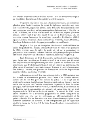 - 28 - NUMÉRIQUE, RENSEIGNEMENT ET VIE PRIVÉE :
DE NOUVEAUX DÉFIS POUR LE DROIT
aux attentes exprimées autour de deux notions : plus de transparence et plus
de possibilités de maîtriser de façon individuelle le système.
S’agissant, en premier lieu, des acteurs économiques, les entreprises
plaident pour l’autorégulation. Le projet de règlement européen, qui mise
sur l’accountability*, répond en partie à cette démarche de responsabilisation
des entreprises pour intégrer les préoccupations Informatique et Libertés. La
CNIL, d’ailleurs, est active à leurs côtés, en ce domaine, depuis plusieurs
années. Encore faut-il qu’elles jouent le jeu de la transparence. Or, on
rencontre encore beaucoup de conditions générales d’utilisation (CGU)
opaques. Il reste beaucoup à faire en matière de privacy by design*. De même,
la culture de la sécurité des données personnelles est insuffisante.
De plus, il faut que les entreprises contribuent à rendre effectifs les
droits des particuliers à l’accès, à la rectification ou à l’oubli. C’est pourquoi
la CNIL propose, dans le cadre du projet de loi sur le numérique en
préparation, que ces droits puissent s’exercer en ligne et que les particuliers
obtiennent une preuve de cet exercice (récépissé, accusé de réception...).
Faut-il instaurer un droit de propriété sur les données personnelles
pour éviter leur captation par les entreprises ? Je ne le crois pas. Ce serait
une rupture avec la conception française selon laquelle les données sont une
composante des droits fondamentaux et non un élément de patrimoine. De
plus, même si les données sont détenues par des tiers, le particulier conserve
des droits ; à l’inverse, dès que vous les aurez cédés, ces droits disparaîtront
avec la perte liée au droit de propriété.
À l’égard, en second lieu, des acteurs publics, la CNIL propose que
les fichiers de souveraineté puissent faire l’objet d’un contrôle externe,
comme elle le fait déjà pour les fichiers de police – il ne s’agit pas de
contrôler le contenu des fichiers de Renseignement mais de s’assurer que les
outils mis en place par l’autorité compétente respectent le droit. Le cadre
juridique, autre élément de transparence, doit être clarifié. L’invalidation de
la directive sur la conservation des données de connexion, par un arrêt
important de la CJUE rendu le 8 avril dernier, l’a montré. La CNIL avait
attiré l’attention sur la nécessaire proportionnalité entre l’obligation de
conservation qui pèse sur les opérateurs de télécommunication et la
préservation des libertés. Les acteurs de marché nous interrogent pour savoir
comment conserver les données. Il est indispensable que le législateur
clarifie le champ de l’article 34-1 du Code des postes et des communications
électroniques.
* Cf. glossaire, p. 69
 