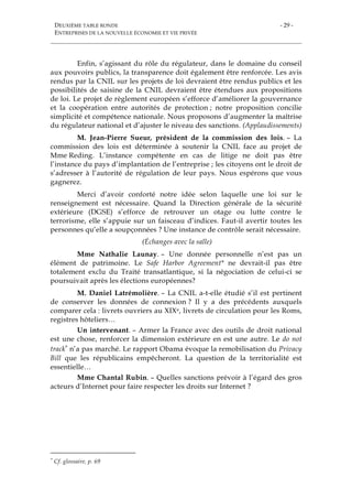 DEUXIÈME TABLE RONDE
ENTREPRISES DE LA NOUVELLE ÉCONOMIE ET VIE PRIVÉE
- 29 -
Enfin, s’agissant du rôle du régulateur, dans le domaine du conseil
aux pouvoirs publics, la transparence doit également être renforcée. Les avis
rendus par la CNIL sur les projets de loi devraient être rendus publics et les
possibilités de saisine de la CNIL devraient être étendues aux propositions
de loi. Le projet de règlement européen s’efforce d’améliorer la gouvernance
et la coopération entre autorités de protection ; notre proposition concilie
simplicité et compétence nationale. Nous proposons d’augmenter la maîtrise
du régulateur national et d’ajuster le niveau des sanctions. (Applaudissements)
M. Jean-Pierre Sueur, président de la commission des lois. – La
commission des lois est déterminée à soutenir la CNIL face au projet de
Mme Reding. L’instance compétente en cas de litige ne doit pas être
l’instance du pays d’implantation de l’entreprise ; les citoyens ont le droit de
s’adresser à l’autorité de régulation de leur pays. Nous espérons que vous
gagnerez.
Merci d’avoir conforté notre idée selon laquelle une loi sur le
renseignement est nécessaire. Quand la Direction générale de la sécurité
extérieure (DGSE) s’efforce de retrouver un otage ou lutte contre le
terrorisme, elle s’appuie sur un faisceau d’indices. Faut-il avertir toutes les
personnes qu’elle a soupçonnées ? Une instance de contrôle serait nécessaire.
(Échanges avec la salle)
Mme Nathalie Launay. – Une donnée personnelle n’est pas un
élément de patrimoine. Le Safe Harbor Agreement* ne devrait-il pas être
totalement exclu du Traité transatlantique, si la négociation de celui-ci se
poursuivait après les élections européennes?
M. Daniel Latrémolière. – La CNIL a-t-elle étudié s’il est pertinent
de conserver les données de connexion ? Il y a des précédents auxquels
comparer cela : livrets ouvriers au XIXe, livrets de circulation pour les Roms,
registres hôteliers…
Un intervenant. – Armer la France avec des outils de droit national
est une chose, renforcer la dimension extérieure en est une autre. Le do not
track* n’a pas marché. Le rapport Obama évoque la remobilisation du Privacy
Bill que les républicains empêcheront. La question de la territorialité est
essentielle…
Mme Chantal Rubin. – Quelles sanctions prévoir à l’égard des gros
acteurs d’Internet pour faire respecter les droits sur Internet ?
* Cf. glossaire, p. 69
 