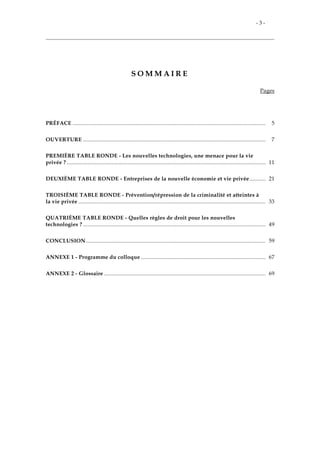 - 3 -
S O M M A I R E
Pages
PRÉFACE .................................................................................................................................. 5
OUVERTURE ........................................................................................................................... 7
PREMIÈRE TABLE RONDE - Les nouvelles technologies, une menace pour la vie
privée ? ...................................................................................................................................... 11
DEUXIÈME TABLE RONDE - Entreprises de la nouvelle économie et vie privée........... 21
TROISIÈME TABLE RONDE - Prévention/répression de la criminalité et atteintes à
la vie privée .............................................................................................................................. 33
QUATRIÈME TABLE RONDE - Quelles règles de droit pour les nouvelles
technologies ? ........................................................................................................................... 49
CONCLUSION......................................................................................................................... 59
ANNEXE 1 - Programme du colloque .................................................................................... 67
ANNEXE 2 - Glossaire ............................................................................................................. 69
 