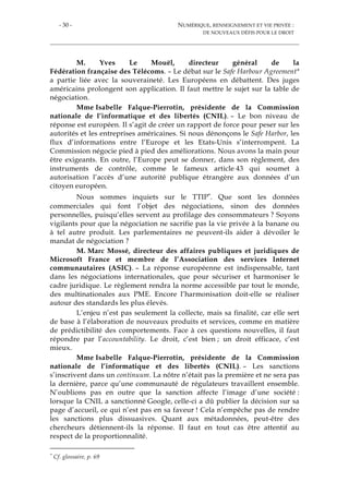 - 30 - NUMÉRIQUE, RENSEIGNEMENT ET VIE PRIVÉE :
DE NOUVEAUX DÉFIS POUR LE DROIT
M. Yves Le Mouël, directeur général de la
Fédération française des Télécoms. – Le débat sur le Safe Harbour Agreement*
a partie liée avec la souveraineté. Les Européens en débattent. Des juges
américains prolongent son application. Il faut mettre le sujet sur la table de
négociation.
Mme Isabelle Falque-Pierrotin, présidente de la Commission
nationale de l’informatique et des libertés (CNIL). – Le bon niveau de
réponse est européen. Il s’agit de créer un rapport de force pour peser sur les
autorités et les entreprises américaines. Si nous dénonçons le Safe Harbor, les
flux d’informations entre l’Europe et les Etats-Unis s’interrompent. La
Commission négocie pied à pied des améliorations. Nous avons la main pour
être exigeants. En outre, l’Europe peut se donner, dans son règlement, des
instruments de contrôle, comme le fameux article 43 qui soumet à
autorisation l’accès d’une autorité publique étrangère aux données d’un
citoyen européen.
Nous sommes inquiets sur le TTIP*. Que sont les données
commerciales qui font l’objet des négociations, sinon des données
personnelles, puisqu’elles servent au profilage des consommateurs ? Soyons
vigilants pour que la négociation ne sacrifie pas la vie privée à la banane ou
à tel autre produit. Les parlementaires ne peuvent-ils aider à dévoiler le
mandat de négociation ?
M. Marc Mossé, directeur des affaires publiques et juridiques de
Microsoft France et membre de l’Association des services Internet
communautaires (ASIC). – La réponse européenne est indispensable, tant
dans les négociations internationales, que pour sécuriser et harmoniser le
cadre juridique. Le règlement rendra la norme accessible par tout le monde,
des multinationales aux PME. Encore l’harmonisation doit-elle se réaliser
autour des standards les plus élevés.
L’enjeu n’est pas seulement la collecte, mais sa finalité, car elle sert
de base à l’élaboration de nouveaux produits et services, comme en matière
de prédictibilité des comportements. Face à ces questions nouvelles, il faut
répondre par l’accountability. Le droit, c’est bien ; un droit efficace, c’est
mieux.
Mme Isabelle Falque-Pierrotin, présidente de la Commission
nationale de l’informatique et des libertés (CNIL). – Les sanctions
s’inscrivent dans un continuum. La nôtre n’était pas la première et ne sera pas
la dernière, parce qu’une communauté de régulateurs travaillent ensemble.
N’oublions pas en outre que la sanction affecte l’image d’une société :
lorsque la CNIL a sanctionné Google, celle-ci a dû publier la décision sur sa
page d’accueil, ce qui n’est pas en sa faveur ! Cela n’empêche pas de rendre
les sanctions plus dissuasives. Quant aux métadonnées, peut-être des
chercheurs détiennent-ils la réponse. Il faut en tout cas être attentif au
respect de la proportionnalité.
* Cf. glossaire, p. 69
 