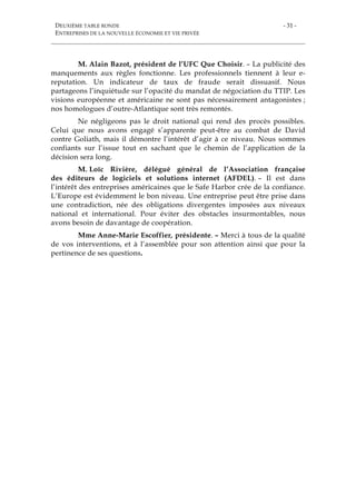 DEUXIÈME TABLE RONDE
ENTREPRISES DE LA NOUVELLE ÉCONOMIE ET VIE PRIVÉE
- 31 -
M. Alain Bazot, président de l’UFC Que Choisir. – La publicité des
manquements aux règles fonctionne. Les professionnels tiennent à leur e-
reputation. Un indicateur de taux de fraude serait dissuasif. Nous
partageons l’inquiétude sur l’opacité du mandat de négociation du TTIP. Les
visions européenne et américaine ne sont pas nécessairement antagonistes ;
nos homologues d’outre-Atlantique sont très remontés.
Ne négligeons pas le droit national qui rend des procès possibles.
Celui que nous avons engagé s’apparente peut-être au combat de David
contre Goliath, mais il démontre l’intérêt d’agir à ce niveau. Nous sommes
confiants sur l’issue tout en sachant que le chemin de l’application de la
décision sera long.
M. Loïc Rivière, délégué général de l’Association française
des éditeurs de logiciels et solutions internet (AFDEL). – Il est dans
l’intérêt des entreprises américaines que le Safe Harbor crée de la confiance.
L’Europe est évidemment le bon niveau. Une entreprise peut être prise dans
une contradiction, née des obligations divergentes imposées aux niveaux
national et international. Pour éviter des obstacles insurmontables, nous
avons besoin de davantage de coopération.
Mme Anne-Marie Escoffier, présidente. – Merci à tous de la qualité
de vos interventions, et à l’assemblée pour son attention ainsi que pour la
pertinence de ses questions.
 