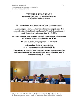 TROISIÈME TABLE RONDE
PRÉVENTION/RÉPRESSION DE LA CRIMINALITÉ
ET ATTEINTES À LA VIE PRIVÉE
- 33 -
TROISIÈME TABLE RONDE
Prévention/répression de la criminalité
et atteintes à la vie privée
M. Alain Zabulon, coordonnateur national du renseignement
M. Jean-Jacques Hyest, sénateur, membre et ancien président de la
commission des lois du Sénat, membre de la Commission nationale de
contrôle des interceptions de sécurité (CNCIS)
M. Jean-Jacques Urvoas, député, président de la commission des lois de
l’Assemblée nationale, membre de la CNCIS
M. OlivierGuérin, délégué général de la CNCIS
M. Dominique Guibert, vice-président
de la Ligue des droits de l’homme (LDH)
Mme Valérie Maldonado, chef de service de l’Office central de lutte
contre la criminalité liée aux technologies de l’information et de la
communication (OCLCTIC)
(de gauche à droit : M. Alain Zabulon, M. Jean-Jacques Hyest, M. Jean-Jacques Urvoas,
M. Yves Détraigne, M. Olivier Guérin, M. Dominique Guibert, Mme Valérie Maldonado)
 