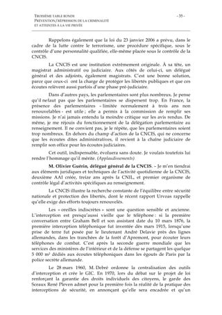TROISIÈME TABLE RONDE
PRÉVENTION/RÉPRESSION DE LA CRIMINALITÉ
ET ATTEINTES À LA VIE PRIVÉE
- 35 -
Rappelons également que la loi du 23 janvier 2006 a prévu, dans le
cadre de la lutte contre le terrorisme, une procédure spécifique, sous le
contrôle d’une personnalité qualifiée, elle-même placée sous le contrôle de la
CNCIS.
La CNCIS est une institution extrêmement originale. À sa tête, un
magistrat administratif ou judiciaire. Aux côtés de celui-ci, un délégué
général et des adjoints, également magistrats. C’est une bonne solution,
parce que ceux-ci ont la charge de protéger les libertés publiques et que ces
écoutes relèvent aussi parfois d’une phase pré-judiciaire.
Dans d’autres pays, les parlementaires sont plus nombreux. Je pense
qu’il nefaut pas que les parlementaires se dispersent trop. En France, la
présence des parlementaires – limitée normalement à trois ans non
renouvelables - est utile ; elle a permis à la commission de remplir ses
missions. Je n’ai jamais entendu la moindre critique sur les avis rendus. De
même, je me réjouis du fonctionnement de la délégation parlementaire au
renseignement. Il ne convient pas, je le répète, que les parlementaires soient
trop nombreux. En dehors du champ d’action de la CNCIS, qui ne concerne
que les écoutes dites administratives, il revient à la chaîne judiciaire de
remplir son office pour les écoutes judiciaires.
Cet outil, indispensable, évoluera sans doute. Je voulais toutefois lui
rendre l’hommage qu’il mérite. (Applaudissements)
M. Olivier Guérin, délégué général de la CNCIS. – Je m’en tiendrai
aux éléments juridiques et techniques de l’activité quotidienne de la CNCIS,
deuxième AAI créée, treize ans après la CNIL, et premier organisme de
contrôle légal d’activités spécifiques au renseignement.
La CNCIS illustre la recherche constante de l’équilibre entre sécurité
nationale et protection des libertés, dont le récent rapport Urvoas rappelle
qu’elle exige des efforts toujours renouvelés.
Les « oreilles indiscrètes » sont une question sensible et ancienne.
L’interception est presqu’aussi vieille que le téléphone : si la première
conversation entre Graham Bell et son assistant date du 10 mars 1876, la
première interception téléphonique fut inventée dès mars 1915, lorsqu’une
prise de terre fut posée par le lieutenant André Delavie près des lignes
allemandes, dans les tranchées de la forêt d’Apremont, pour écouter leurs
téléphones de combat. C’est après la seconde guerre mondiale que les
services des ministères de l’intérieur et de la défense se partagent les quelque
5 000 m² dédiés aux écoutes téléphoniques dans les égouts de Paris par la
police secrète allemande.
Le 28 mars 1960, M. Debré ordonne la centralisation des outils
d’interception et crée le GIC. En 1970, lors du débat sur le projet de loi
renforçant la garantie des droits individuels des citoyens, le garde des
Sceaux René Pleven admet pour la première fois la réalité de la pratique des
interceptions de sécurité, en annonçant qu’elle sera encadrée et qu’un
 