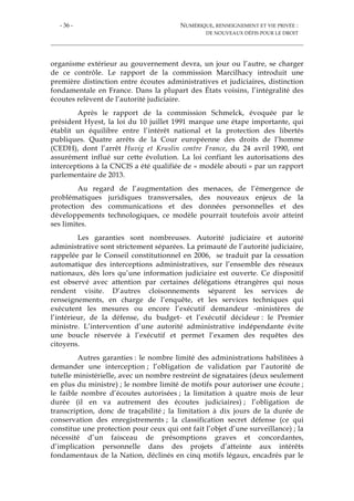 - 36 - NUMÉRIQUE, RENSEIGNEMENT ET VIE PRIVÉE :
DE NOUVEAUX DÉFIS POUR LE DROIT
organisme extérieur au gouvernement devra, un jour ou l’autre, se charger
de ce contrôle. Le rapport de la commission Marcilhacy introduit une
première distinction entre écoutes administratives et judiciaires, distinction
fondamentale en France. Dans la plupart des États voisins, l’intégralité des
écoutes relèvent de l’autorité judiciaire.
Après le rapport de la commission Schmelck, évoquée par le
président Hyest, la loi du 10 juillet 1991 marque une étape importante, qui
établit un équilibre entre l’intérêt national et la protection des libertés
publiques. Quatre arrêts de la Cour européenne des droits de l’homme
(CEDH), dont l’arrêt Huvig et Kruslin contre France, du 24 avril 1990, ont
assurément influé sur cette évolution. La loi confiant les autorisations des
interceptions à la CNCIS a été qualifiée de « modèle abouti » par un rapport
parlementaire de 2013.
Au regard de l’augmentation des menaces, de l’émergence de
problématiques juridiques transversales, des nouveaux enjeux de la
protection des communications et des données personnelles et des
développements technologiques, ce modèle pourrait toutefois avoir atteint
ses limites.
Les garanties sont nombreuses. Autorité judiciaire et autorité
administrative sont strictement séparées. La primauté de l’autorité judiciaire,
rappelée par le Conseil constitutionnel en 2006, se traduit par la cessation
automatique des interceptions administratives, sur l’ensemble des réseaux
nationaux, dès lors qu’une information judiciaire est ouverte. Ce dispositif
est observé avec attention par certaines délégations étrangères qui nous
rendent visite. D’autres cloisonnements séparent les services de
renseignements, en charge de l’enquête, et les services techniques qui
exécutent les mesures ou encore l’exécutif demandeur -ministères de
l’intérieur, de la défense, du budget- et l’exécutif décideur : le Premier
ministre. L’intervention d’une autorité administrative indépendante évite
une boucle réservée à l’exécutif et permet l’examen des requêtes des
citoyens.
Autres garanties : le nombre limité des administrations habilitées à
demander une interception ; l’obligation de validation par l’autorité de
tutelle ministérielle, avec un nombre restreint de signataires (deux seulement
en plus du ministre) ; le nombre limité de motifs pour autoriser une écoute ;
le faible nombre d’écoutes autorisées ; la limitation à quatre mois de leur
durée (il en va autrement des écoutes judiciaires) ; l’obligation de
transcription, donc de traçabilité ; la limitation à dix jours de la durée de
conservation des enregistrements ; la classification secret défense (ce qui
constitue une protection pour ceux qui ont fait l’objet d’une surveillance) ; la
nécessité d’un faisceau de présomptions graves et concordantes,
d’implication personnelle dans des projets d’atteinte aux intérêts
fondamentaux de la Nation, déclinés en cinq motifs légaux, encadrés par le
 