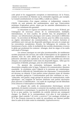 TROISIÈME TABLE RONDE
PRÉVENTION/RÉPRESSION DE LA CRIMINALITÉ
ET ATTEINTES À LA VIE PRIVÉE
- 37 -
code pénal et les engagements européens et internationaux de la France,
comme la convention de Palerme sur la criminalité organisée, par exemple.
Le Conseil constitutionnel, le 2 mars 2004, a validé ces critères.
L’intervention d’un organe extérieur et indépendant, comme la
CNCIS, où sont présents des parlementaires, ainsi que l’intervention
technique d’opérateurs privés, requis par les autorités administratives ou
judiciaires, constituent des garanties.
Le mécanisme en vigueur est toutefois remis en cause. D’abord, par
l’émergence de nouveaux acteurs de la communication, multiples,
internationaux, en trois couches. En premier lieu, les propriétaires de
réseaux : ces infrastructures physiques sont variées, renvoyant à différentes
textes – la convention de Montego Bay renvoie, pour les câbles sous-marins,
au régime international des communications ; les vecteurs hertziens et
satellitaires sont visés par des dispositifs spécifiques non pris en compte par
les conventions européennes…Ensuite, les hébergeurs de contenus, les
fournisseurs d’accès ; enfin, la multiplicité des sociétés disséminées à travers
le globe qui produisent les contenus échangés, dont les sièges et les outils
sont situés à l’étranger.
Les acteurs classiques ne sont plus incontournables, de nombreuses
sociétés proposant des services, des outils d’interception ou de captation de
données, hors du cadre défini pour les réquisitions administratives ou
judiciaires adressées aux opérateurs. Ils sont aussi vulnérables aux diverses
attaques, non explicitement visées dans les dispositifs légaux, telles que les
usurpations d’identité, piratages, actes de cybercriminalité…
S’y ajoutent des contraintes techniques nouvelles, avec la
dissociation complète entre la ligne, l’abonné et la communication. Question
essentielle : la corrélation entre l’objectif et la personne qui communique,
étant donné la difficulté de l’identification des internautes. L’anonymisation
est devenue un obstacle. Il faut parfois croiser plusieurs types de données
pour identifier quelqu’un. L’anonymisation peut être volontaire ou non –
cybercafés, wifi gratuit, usage groupé de moyens de communication, outils
spécifiques : une vingtaine de mesures distinctes sont parfois nécessaires
pour parvenir à l’identification…Les outils de cryptologie ont été libéralisés
et les entraves à l’interception se multiplient.
La plupart des outils de communication électroniques servent
également, de manière croissante, à connecter des machines entre elles et non
plus seulement à communiquer. La question de la compétence territoriale de
la loi se pose parfois. Les modalités du contrôle doivent par conséquent
changer. La liberté de la correspondance n’est plus le seul principe à
protéger. Quel contrôle ? Ab initio, a posteriori ? Les sondages révèlent que
57 % des Français trouvent les outils de surveillance sur internet justifiés
dans le cadre de la lutte contre la criminalité. (Applaudissements)
 