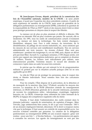 - 38 - NUMÉRIQUE, RENSEIGNEMENT ET VIE PRIVÉE :
DE NOUVEAUX DÉFIS POUR LE DROIT
M. Jean-Jacques Urvoas, député, président de la commission des
lois de l’Assemblée nationale, membre de la CNCIS. – Je serai plutôt
empirique, n’ayant pas l’expertise des deux précédents orateurs. À partir de
mon expérience de membre de la CNCIS, mais aussi de président de la
délégation parlementaire au renseignement (DPR), j’aborderai la question de
la responsabilité de l’État au XXIème siècle et des moyens dont il doit se doter
pour protéger personnes et citoyens dans le respect des libertés.
La menace est de plus en plus atomisée et difficile à détecter. Elle
progresse en intensité. Elle est plus virulente que jamais. De surcroît, elle se
modernise. En 1991, tous les outils de communication actuels n’existaient
pas. La menace est dans la technologie. Ses buts restent classiques ;
déstabiliser, attaquer, tuer. Face à cette menace, du terrorisme, de la
déstabilisation, du pillage de nos secrets industriels, etc., nous estimons que
les moyens de nos services sont notablement insuffisants. Nos six services
administratifs ont trois moyens : les écoutes d’abord. Elles sont peu
nombreuses : pendant très longtemps il y en eut 1840, puis, depuis un décret
pris par Jean-Marc Ayrault il y a quelques semaines, 2 150 chaque année, soit
epsilon par rapport aux interceptions judiciaires, qui se comptent en dizaines
de milliers. Ensuite, les fichiers sont ridiculement peu utilisés, sans
interconnexion possible. Troisième moyen : le recueil des données de
connexion s’opère dans un cadre lui aussi très contraint.
Je précise que les débats qui ont entouré la loi de programmation
militaire ne portent pas sur la situation actuelle puisque cette loi ne sera
applicable qu’en 2015.
Le rôle de l’État est de protéger les personnes, dans le respect des
droits et libertés individuels. Nous sommes bien loin des caricatures
orwelliennes.
Pour les remplir, l’État dispose de la prévention, de la détection et
du monopole de la sanction. Que faire ? D’abord, accroître les moyens des
services. La mutation de la DCRI (Direction centrale du renseignement
intérieur), en DGSI (Direction générale de la sécurité intérieure), permettra
de recruter les compétences utiles : informatique, cryptologie, ingénierie
bancaire, etc. La DGSI, s’émancipe donc utilement du cadre normatif de la
DGPN, la logique des compétences supplante celle du statut.
Ensuite, il faut doter l’administration des outils existant dans le
domaine judiciaire : capacité de sonorisation, de captation d’images…Marc
Trévidic, juge antiterroriste bien connu, le dit à qui veut l’entendre : 100 %
de ses dossiers impliquent Internet, désormais. Or le droit va toujours moins
vite que la technique. Il faut assurer un contrôle de responsabilité accru. Les
services n’étaient contrôlés par personne. La création de la délégation
parlementaire au renseignement (DPR) est une avancée majeure : grâce soit
rendue – pour une fois ! – à Nicolas Sarkozy… Les parlementaires ont appris
à connaître les services. Les agents du renseignement ne sont pas des
 