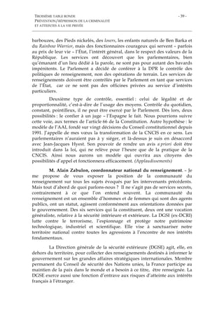TROISIÈME TABLE RONDE
PRÉVENTION/RÉPRESSION DE LA CRIMINALITÉ
ET ATTEINTES À LA VIE PRIVÉE
- 39 -
barbouzes, des Pieds nickelés, des losers, les enfants naturels de Ben Barka et
du Rainbow Warrior, mais des fonctionnaires courageux qui servent – parfois
au prix de leur vie – l’État, l’intérêt général, dans le respect des valeurs de la
République. Les services ont découvert que les parlementaires, bien
qu’émanant d’un lieu dédié à la parole, ne sont pas pour autant des bavards
impénitents. Le Parlement a décidé de conférer à la DPR le contrôle des
politiques de renseignement, non des opérations de terrain. Les services de
renseignements doivent être contrôlés par le Parlement en tant que services
de l’État, car ce ne sont pas des officines privées au service d’intérêts
particuliers.
Deuxième type de contrôle, essentiel : celui de légalité et de
proportionnalité, c’est-à-dire de l’usage des moyens. Contrôle du quotidien,
constant, pointilleux, il ne peut être exercé par le Parlement. Dès lors, deux
possibilités : le confier à un juge – l’Espagne le fait. Nous pourrions suivre
cette voie, aux termes de l’article 66 de la Constitution. Autre hypothèse : le
modèle de l’AAI, fondé sur vingt décisions du Conseil constitutionnel depuis
1991. J’appelle de mes vœux la transformation de la CNCIS en ce sens. Les
parlementaires n’auraient pas à y siéger, et là-dessus je suis en désaccord
avec Jean-Jacques Hyest. Son pouvoir de rendre un avis a priori doit être
introduit dans la loi, qui ne relève pour l’heure que de la pratique de la
CNCIS. Ainsi nous aurons un modèle qui ouvrira aux citoyens des
possibilités d’appel et fonctionnera efficacement. (Applaudissements)
M. Alain Zabulon, coordonnateur national du renseignement. – Je
me propose de vous exposer la position de la communauté du
renseignement sur tous les sujets évoqués par les intervenants précédents.
Mais tout d’abord de quoi parlons-nous ? Il ne s’agit pas de services secrets,
contrairement à ce que l’on entend souvent. La communauté du
renseignement est un ensemble d’hommes et de femmes qui sont des agents
publics, ont un statut, agissent conformément aux orientations données par
le gouvernement. Des six services qui la constituent, deux ont une vocation
généraliste, relative à la sécurité intérieure et extérieure. La DGSI (ex-DCRI)
lutte contre le terrorisme, l’espionnage et protège notre patrimoine
technologique, industriel et scientifique. Elle vise à sanctuariser notre
territoire national contre toutes les agressions à l’encontre de nos intérêts
fondamentaux.
La Direction générale de la sécurité extérieure (DGSE) agit, elle, en
dehors du territoire, pour collecter des renseignements destinés à informer le
gouvernement sur les grandes affaires stratégiques internationales. Membre
permanent du Conseil de sécurité des Nations unies, la France participe au
maintien de la paix dans le monde et a besoin à ce titre, être renseignée. La
DGSE exerce aussi une fonction d’entrave aux risques d’atteinte aux intérêts
français à l’étranger.
 