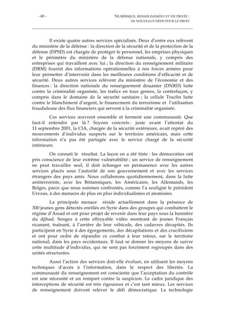 - 40 - NUMÉRIQUE, RENSEIGNEMENT ET VIE PRIVÉE :
DE NOUVEAUX DÉFIS POUR LE DROIT
Il existe quatre autres services spécialisés. Deux d’entre eux relèvent
du ministère de la défense : la direction de la sécurité et de la protection de la
défense (DPSD) est chargée de protéger le personnel, les emprises physiques
et le périmètre du ministère de la défense nationale, y compris des
entreprises qui travaillent avec lui ; la direction du renseignement militaire
(DRM) fournit des informations opérationnelles à nos forces armées pour
leur permettre d’intervenir dans les meilleures conditions d’efficacité et de
sécurité. Deux autres services relèvent du ministère de l’économie et des
finances : la direction nationale du renseignement douanier (DNRD) lutte
contre la criminalité organisée, les trafics en tous genres, la contrefaçon, y
compris dans le domaine de la sécurité sanitaire ; la cellule Tracfin lutte
contre le blanchiment d’argent, le financement du terrorisme et l’utilisation
frauduleuse des flux financiers qui servent à la criminalité organisée.
Ces services œuvrent ensemble et forment une communauté. Que
faut-il entendre par là ? Soyons concrets : juste avant l’attentat du
11 septembre 2001, la CIA, chargée de la sécurité extérieure, avait repéré des
mouvements d’individus suspects sur le territoire américain, mais cette
information n’a pas été partagée avec le service chargé de la sécurité
intérieure.
On connait le résultat. La leçon en a été tirée : les démocraties ont
pris conscience de leur extrême vulnérabilité ; un service de renseignement
ne peut travailler seul, il doit échanger en permanence avec les autres
services placés sous l’autorité de son gouvernement et avec les services
étrangers des pays amis. Nous collaborons quotidiennement, dans la lutte
antiterroriste, avec les Britanniques, les Américains, les Allemands, les
Belges, parce que nous sommes confrontés, comme l’a souligné le président
Urvoas, à des menaces de plus en plus individualisées et atomisées.
La principale menace réside actuellement dans la présence de
300 jeunes gens détectés enrôlés en Syrie dans des groupes qui combattent le
régime d’Assad et ont pour projet de revenir dans leur pays sous la bannière
du djihad. Songez à cette effroyable vidéo montrant de jeunes Français
ricanant, traînant, à l’arrière de leur véhicule, des cadavres décapités. Ils
participent en Syrie à des égorgements, des décapitations et des crucifixions
et ont pour ordre de répandre ce combat à leur retour, sur le territoire
national, dans les pays occidentaux. Il faut se donner les moyens de suivre
cette multitude d’individus, qui ne sont pas forcément regroupés dans des
unités structurées.
Aussi l’action des services doit-elle évoluer, en utilisant les moyens
techniques d’accès à l’information, dans le respect des libertés. La
communauté du renseignement est consciente que l’acceptation du contrôle
est une nécessité et un rempart contre la suspicion. Le cadre juridique des
interceptions de sécurité est très rigoureux et c’est tant mieux. Les services
de renseignement doivent relever le défi démocratique. La technologie
 