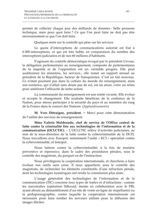 TROISIÈME TABLE RONDE
PRÉVENTION/RÉPRESSION DE LA CRIMINALITÉ
ET ATTEINTES À LA VIE PRIVÉE
- 41 -
permet de collecter chaque jour des milliards de données : belle prouesse
technique, mais pour quoi faire ? Ce que l’on peut faire ne doit pas être
nécessairement ce que l’on doit faire.
Quelques mots sur le contrôle qui pèse sur les services
Le quota d’interceptions de communications autorisé est fixé à
6 000 interceptions, ce qui est très faible, en comparaison du nombre des
interceptions judiciaires et de nos 60 millions d’habitants.
S’agissant du contrôle démocratique évoqué par le président Urvoas,
la délégation parlementaire au renseignement, composée de parlementaires
de la majorité et de l’opposition est un véritable progrès. Elle peut
auditionner les ministres, les services ; elle remet un rapport annuel au
président de la République, facteur de transparence. C’est un fait nouveau.
Ce n’était pourtant pas dans la culture du monde du renseignement, mais
son existence, qui n’allait sans doute pas de soi, est un atout, voire un relais
pour améliorer l’efficacité de notre action.
La communauté du renseignement est une entité vivante. Elle évolue
et accepte le changement. Elle souhaite bénéficier de la confiance de la
Nation, pour mieux participer à la sécurité du pays et au maintien du rang
de la France dans le concert des Nations. (Applaudissements)
M. Yves Détraigne, président. – Merci pour cette démonstration
de l’utilité des services de renseignement.
Mme Valérie Maldonado, chef de service de l’Office central de
lutte contre la criminalité liée aux technologies de l’information et de la
communication (OCLCTIC). – L’OCLCTIC relève d’activités judiciaires, au
sein de la sous-direction de la lutte contre la cybercriminalité de la DCPJ.
Nous travaillons avec Europol, notamment l’unité « EC3 » spécialisé contre
la cybercriminalité, et Interpol.
Nous luttons contre la cybercriminalité, à la fois de manière
préventive et répressive, dans le cadre des procédures pénales, sous le
contrôle des magistrats, du parquet ou de l’instruction.
Nous privilégions la coopération internationale, et cherchons à faire
évoluer nos outils sans cesse. Il nous appartient, sous le contrôle des
magistrats, de rechercher les éléments constitutifs d’une infraction pénale,
dont les technologies numériques ont rendu la commission plus aisée.
L’usage généralisé des technologies de l’information et de la
communication (TIC) concerne tous types de trafics et d’infractions : comme
les narcotrafics (opération Silkroad, menée en collaboration avec le FBI,
ayant abouti au démantèlement d’un site de vente en ligne de stupéfiants) ou
la pédopornographie, contre laquelle la coopération internationale est
nécessaire pour faire tomber les serveurs utilisés pour la diffusion des
images illicites.
 
