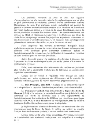 - 42 - NUMÉRIQUE, RENSEIGNEMENT ET VIE PRIVÉE :
DE NOUVEAUX DÉFIS POUR LE DROIT
Les criminels recourent de plus en plus aux logiciels
d’anonymisation, ou à la monnaie virtuelle. Les cyberattaques sont de plus
en plus performantes et virulentes, comme l’illustre dernièrement l’affaire
Blackshades, du nom d’un malware, logiciel malveillant qui permet de
prendre le contrôle à distance d’un ordinateur, et de subtiliser les identifiants
qui y sont stockés, en activer la webcam ou de lancer des attaques en déni de
service, destinées à saturer des serveurs ciblés. Une action coordonnée des
services de l’État est nécessaire. Les citoyens et les PME sont des cibles de
choix de ces attaques qui causent des préjudices importants, notamment en
cas d’usurpation d’identité numérique. C’est pourquoi nous développons la
prévention et mettons à disposition un point de contact national.
Nous disposons des moyens traditionnels d’enquête. Nous
souhaitons augmenter la durée de conservation des données techniques : ces
éléments sont essentiels pour démontrer l’infraction pénale et
l’administration de la preuve. La cyber-infiltration, très encadrée, constitue
un outil essentiel pour les services spécialisés.
Autre dispositif majeur : la captation des données à distance, des
frappes sur le clavier ou d’images d’écran, qui, seule, permet efficacement de
contourner le cryptage.
Enfin, nous souhaitons des instruments de coopération judiciaire
plus rapides, car la criminalité n’attend pas la délivrance de commissions
rogatoires internationales.
L’enjeu est de veiller à l’équilibre entre l’usage ces outils
perfectionnés, aux mains également des délinquants, et le contrôle de
l’autorité judiciaire, garante du respect des libertés. (Applaudissements)
M. Yves Détraigne, président. – L’enjeu est de concilier le respect
de la vie privée et la captation des données pour lutter contre la criminalité.
M. Dominique Guibert, vice-président de la Ligue des droits de
l’homme (LDH). – Un moment, je me suis demandé ce que je faisais là, seul
défenseur des droits de l’homme face à cinq représentants de
l’administration et des institutions. La LDH n’a pas compétence pour juger
l’action de la CNCIS, ni celle des services de renseignement, mais de veiller à
la défense des libertés publiques, non pas de la vie privée.
Je déplore certains effets de tribune faciles : un intervenant a fait une
comparaison avec la Corée du Nord. Je préfère me référer au modèle
français. Pour évaluer notre système, il ne faut pas l’évaluer à cette aune...
Le titre même de la table ronde est ambigu. Prévention/répression
de la criminalité « et » atteintes à la vie privée : « et » signifie-t-il « au risque
de » ?
 