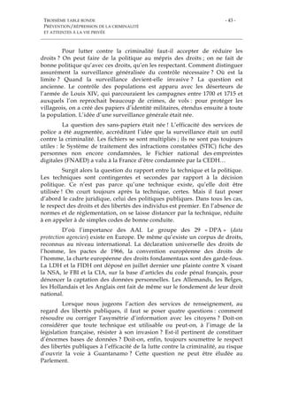 TROISIÈME TABLE RONDE
PRÉVENTION/RÉPRESSION DE LA CRIMINALITÉ
ET ATTEINTES À LA VIE PRIVÉE
- 43 -
Pour lutter contre la criminalité faut-il accepter de réduire les
droits ? On peut faire de la politique au mépris des droits ; on ne fait de
bonne politique qu’avec ces droits, qu’en les respectant. Comment distinguer
assurément la surveillance généralisée du contrôle nécessaire ? Où est la
limite ? Quand la surveillance devient-elle invasive ? La question est
ancienne. Le contrôle des populations est apparu avec les déserteurs de
l’armée de Louis XIV, qui parcouraient les campagnes entre 1700 et 1715 et
auxquels l’on reprochait beaucoup de crimes, de vols : pour protéger les
villageois, on a créé des papiers d’identité militaires, étendus ensuite à toute
la population. L’idée d’une surveillance générale était née.
La question des sans-papiers était née ! L’efficacité des services de
police a été augmentée, accréditant l’idée que la surveillance était un outil
contre la criminalité. Les fichiers se sont multipliés ; ils ne sont pas toujours
utiles : le Système de traitement des infractions constatées (STIC) fiche des
personnes non encore condamnées, le Fichier national des empreintes
digitales (FNAED) a valu à la France d’être condamnée par la CEDH…
Surgit alors la question du rapport entre la technique et la politique.
Les techniques sont contingentes et secondes par rapport à la décision
politique. Ce n’est pas parce qu’une technique existe, qu’elle doit être
utilisée ! On court toujours après la technique, certes. Mais il faut poser
d’abord le cadre juridique, celui des politiques publiques. Dans tous les cas,
le respect des droits et des libertés des individus est premier. En l’absence de
normes et de réglementation, on se laisse distancer par la technique, réduite
à en appeler à de simples codes de bonne conduite.
D’où l’importance des AAI. Le groupe des 29 « DPA » (data
protection agencies) existe en Europe. De même qu’existe un corpus de droits,
reconnus au niveau international. La déclaration universelle des droits de
l’homme, les pactes de 1966, la convention européenne des droits de
l’homme, la charte européenne des droits fondamentaux sont des garde-fous.
La LDH et la FIDH ont déposé en juillet dernier une plainte contre X visant
la NSA, le FBI et la CIA, sur la base d’articles du code pénal français, pour
dénoncer la captation des données personnelles. Les Allemands, les Belges,
les Hollandais et les Anglais ont fait de même sur le fondement de leur droit
national.
Lorsque nous jugeons l’action des services de renseignement, au
regard des libertés publiques, il faut se poser quatre questions : comment
résoudre ou corriger l’asymétrie d’information avec les citoyens ? Doit-on
considérer que toute technique est utilisable ou peut-on, à l’image de la
législation française, résister à son invasion ? Est-il pertinent de constituer
d’énormes bases de données ? Doit-on, enfin, toujours soumettre le respect
des libertés publiques à l’efficacité de la lutte contre la criminalité, au risque
d’ouvrir la voie à Guantanamo ? Cette question ne peut être éludée au
Parlement.
 