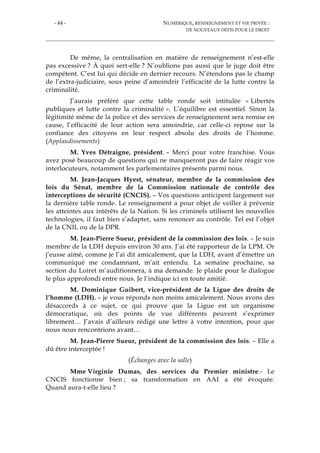 - 44 - NUMÉRIQUE, RENSEIGNEMENT ET VIE PRIVÉE :
DE NOUVEAUX DÉFIS POUR LE DROIT
De même, la centralisation en matière de renseignement n’est-elle
pas excessive ? À quoi sert-elle ? N’oublions pas aussi que le juge doit être
compétent. C’est lui qui décide en dernier recours. N’étendons pas le champ
de l’extra-judiciaire, sous peine d’amoindrir l’efficacité de la lutte contre la
criminalité.
J’aurais préféré que cette table ronde soit intitulée « Libertés
publiques et lutte contre la criminalité ». L’équilibre est essentiel. Sinon la
légitimité même de la police et des services de renseignement sera remise en
cause, l’efficacité de leur action sera amoindrie, car celle-ci repose sur la
confiance des citoyens en leur respect absolu des droits de l’homme.
(Applaudissements)
M. Yves Détraigne, président. – Merci pour votre franchise. Vous
avez posé beaucoup de questions qui ne manqueront pas de faire réagir vos
interlocuteurs, notamment les parlementaires présents parmi nous.
M. Jean-Jacques Hyest, sénateur, membre de la commission des
lois du Sénat, membre de la Commission nationale de contrôle des
interceptions de sécurité (CNCIS). – Vos questions anticipent largement sur
la dernière table ronde. Le renseignement a pour objet de veiller à prévenir
les atteintes aux intérêts de la Nation. Si les criminels utilisent les nouvelles
technologies, il faut bien s’adapter, sans renoncer au contrôle. Tel est l’objet
de la CNIL ou de la DPR.
M. Jean-Pierre Sueur, président de la commission des lois. – Je suis
membre de la LDH depuis environ 30 ans. J’ai été rapporteur de la LPM. Or
j’eusse aimé, comme je l’ai dit amicalement, que la LDH, avant d’émettre un
communiqué me condamnant, m’ait entendu. La semaine prochaine, sa
section du Loiret m’auditionnera, à ma demande. Je plaide pour le dialogue
le plus approfondi entre nous. Je l’indique ici en toute amitié.
M. Dominique Guibert, vice-président de la Ligue des droits de
l’homme (LDH). – je vous réponds non moins amicalement. Nous avons des
désaccords à ce sujet, ce qui prouve que la Ligue est un organisme
démocratique, où des points de vue différents peuvent s’exprimer
librement… J’avais d’ailleurs rédigé une lettre à votre intention, pour que
nous nous rencontrions avant…
M. Jean-Pierre Sueur, président de la commission des lois. – Elle a
dû être interceptée !
(Échanges avec la salle)
Mme Virginie Dumas, des services du Premier ministre.- Le
CNCIS fonctionne bien ; sa transformation en AAI a été évoquée.
Quand aura-t-elle lieu ?
 