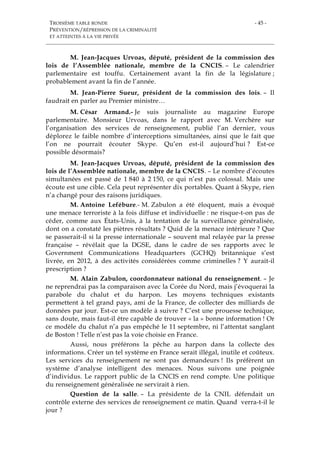 TROISIÈME TABLE RONDE
PRÉVENTION/RÉPRESSION DE LA CRIMINALITÉ
ET ATTEINTES À LA VIE PRIVÉE
- 45 -
M. Jean-Jacques Urvoas, député, président de la commission des
lois de l’Assemblée nationale, membre de la CNCIS. – Le calendrier
parlementaire est touffu. Certainement avant la fin de la législature ;
probablement avant la fin de l’année.
M. Jean-Pierre Sueur, président de la commission des lois. – Il
faudrait en parler au Premier ministre…
M. César Armand.- Je suis journaliste au magazine Europe
parlementaire. Monsieur Urvoas, dans le rapport avec M. Verchère sur
l’organisation des services de renseignement, publié l’an dernier, vous
déplorez le faible nombre d’interceptions simultanées, ainsi que le fait que
l’on ne pourrait écouter Skype. Qu’en est-il aujourd’hui ? Est-ce
possible désormais?
M. Jean-Jacques Urvoas, député, président de la commission des
lois de l’Assemblée nationale, membre de la CNCIS. – Le nombre d’écoutes
simultanées est passé de 1 840 à 2 150, ce qui n’est pas colossal. Mais une
écoute est une cible. Cela peut représenter dix portables. Quant à Skype, rien
n’a changé pour des raisons juridiques.
M. Antoine Lefébure.- M. Zabulon a été éloquent, mais a évoqué
une menace terroriste à la fois diffuse et individuelle : ne risque-t-on pas de
céder, comme aux États-Unis, à la tentation de la surveillance généralisée,
dont on a constaté les piètres résultats ? Quid de la menace intérieure ? Que
se passerait-il si la presse internationale – souvent mal relayée par la presse
française – révélait que la DGSE, dans le cadre de ses rapports avec le
Government Communications Headquarters (GCHQ) britannique s’est
livrée, en 2012, à des activités considérées comme criminelles ? Y aurait-il
prescription ?
M. Alain Zabulon, coordonnateur national du renseignement. – Je
ne reprendrai pas la comparaison avec la Corée du Nord, mais j’évoquerai la
parabole du chalut et du harpon. Les moyens techniques existants
permettent à tel grand pays, ami de la France, de collecter des milliards de
données par jour. Est-ce un modèle à suivre ? C’est une prouesse technique,
sans doute, mais faut-il être capable de trouver « la » bonne information ! Or
ce modèle du chalut n’a pas empêché le 11 septembre, ni l’attentat sanglant
de Boston ! Telle n’est pas la voie choisie en France.
Aussi, nous préférons la pêche au harpon dans la collecte des
informations. Créer un tel système en France serait illégal, inutile et coûteux.
Les services du renseignement ne sont pas demandeurs ! Ils préfèrent un
système d’analyse intelligent des menaces. Nous suivons une poignée
d’individus. Le rapport public de la CNCIS en rend compte. Une politique
du renseignement généralisée ne servirait à rien.
Question de la salle. – La présidente de la CNIL défendait un
contrôle externe des services de renseignement ce matin. Quand verra-t-il le
jour ?
 