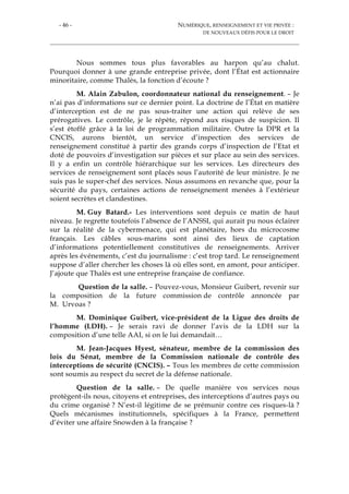 - 46 - NUMÉRIQUE, RENSEIGNEMENT ET VIE PRIVÉE :
DE NOUVEAUX DÉFIS POUR LE DROIT
Nous sommes tous plus favorables au harpon qu’au chalut.
Pourquoi donner à une grande entreprise privée, dont l’État est actionnaire
minoritaire, comme Thalès, la fonction d’écoute ?
M. Alain Zabulon, coordonnateur national du renseignement. – Je
n’ai pas d’informations sur ce dernier point. La doctrine de l’État en matière
d’interception est de ne pas sous-traiter une action qui relève de ses
prérogatives. Le contrôle, je le répète, répond aux risques de suspicion. Il
s’est étoffé grâce à la loi de programmation militaire. Outre la DPR et la
CNCIS, aurons bientôt, un service d’inspection des services de
renseignement constitué à partir des grands corps d’inspection de l’Etat et
doté de pouvoirs d’investigation sur pièces et sur place au sein des services.
Il y a enfin un contrôle hiérarchique sur les services. Les directeurs des
services de renseignement sont placés sous l’autorité de leur ministre. Je ne
suis pas le super-chef des services. Nous assumons en revanche que, pour la
sécurité du pays, certaines actions de renseignement menées à l’extérieur
soient secrètes et clandestines.
M. Guy Batard.- Les interventions sont depuis ce matin de haut
niveau. Je regrette toutefois l’absence de l’ANSSI, qui aurait pu nous éclairer
sur la réalité de la cybermenace, qui est planétaire, hors du microcosme
français. Les câbles sous-marins sont ainsi des lieux de captation
d’informations potentiellement constitutives de renseignements. Arriver
après les événements, c’est du journalisme : c’est trop tard. Le renseignement
suppose d’aller chercher les choses là où elles sont, en amont, pour anticiper.
J’ajoute que Thalès est une entreprise française de confiance.
Question de la salle. – Pouvez-vous, Monsieur Guibert, revenir sur
la composition de la future commission de contrôle annoncée par
M. Urvoas ?
M. Dominique Guibert, vice-président de la Ligue des droits de
l’homme (LDH). – Je serais ravi de donner l’avis de la LDH sur la
composition d’une telle AAI, si on le lui demandait…
M. Jean-Jacques Hyest, sénateur, membre de la commission des
lois du Sénat, membre de la Commission nationale de contrôle des
interceptions de sécurité (CNCIS). – Tous les membres de cette commission
sont soumis au respect du secret de la défense nationale.
Question de la salle. – De quelle manière vos services nous
protègent-ils nous, citoyens et entreprises, des interceptions d’autres pays ou
du crime organisé ? N’est-il légitime de se prémunir contre ces risques-là ?
Quels mécanismes institutionnels, spécifiques à la France, permettent
d’éviter une affaire Snowden à la française ?
 