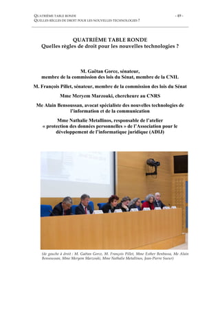 QUATRIÈME TABLE RONDE
QUELLES RÈGLES DE DROIT POUR LES NOUVELLES TECHNOLOGIES ?
- 49 -
QUATRIÈME TABLE RONDE
Quelles règles de droit pour les nouvelles technologies ?
M. Gaëtan Gorce, sénateur,
membre de la commission des lois du Sénat, membre de la CNIL
M. François Pillet, sénateur, membre de la commission des lois du Sénat
Mme Meryem Marzouki, chercheure au CNRS
Me Alain Bensoussan, avocat spécialiste des nouvelles technologies de
l’information et de la communication
Mme Nathalie Metallinos, responsable de l’atelier
« protection des données personnelles » de l’Association pour le
développement de l’informatique juridique (ADIJ)
(de gauche à droit : M. Gaëtan Gorce, M. François Pillet, Mme Esther Benbassa, Me Alain
Bensoussan, Mme Meryem Marzouki, Mme Nathalie Metallinos, Jean-Pierre Sueur)
 