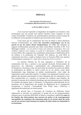 PRÉFACE - 5 -
PRÉFACE
UNE JOURNÉE D’ÉTUDES SUR LE
« NUMÉRIQUE, RENSEIGNEMENT ET VIE PRIVÉE »
LE 22 MAI 2014 AU SÉNAT
Il est souvent reproché au législateur de légiférer en réaction à des
événements qui ont suscité une intense émotion, dans l’urgence et sans
vision d’ensemble. Toutefois, les parlementaires prennent aussi le temps de
la réflexion sur les grandes évolutions qui traversent notre société.
C’est ainsi que la commission des lois du Sénat a mené plusieurs
travaux d’information sur l’effet des nouvelles technologies sur la vie
privée et sur les autres droits fondamentaux. En 2008, elle adoptait un
rapport d’information présenté par Mme Anne-Marie Escoffier et M. Yves
Détraigne intitulé : « La vie privée à l'heure des mémoires numériques. Pour une
confiance renforcée entre citoyens et société de l'information ». Plus récemment,
en mars 2012, elle a apporté une contribution importante à l’élaboration de la
loi relative à la protection de l’identité. Par ailleurs, en avril 2014, la
commission des lois a confié à Gaëtan Gorce et François Pillet une mission
d’information consacrée à l’« Open data et protection de la vie privée ».
La journée d’étude du 22 mai, organisée à l’initiative de la
commission des lois, a permis à une grande diversité d’intervenants de
poursuivre ces réflexions : représentants des administrations, chefs
d’entreprises, chercheurs, élus ont ainsi tenté de clarifier les termes du débat,
et notamment de définir le statut actuel de la vie privée, entre droit
fondamental, legs historique en pleine transformation, voire objet de
négociation entre individus éclairés. Le débat s’est également focalisé sur la
gestion des données personnelles et leur utilisation par les entreprises à des
fins commerciales et a permis, en écartant les analyses trop simples, de
prendre la mesure de la créativité juridique qui sera nécessaire pour concilier
les intérêts divergents dans ce domaine. La dimension internationale de ces
questions, de la négociation des projets de Règlement de la commission
européenne à l’accord « Transatlantic Free Trade Area » (TAFTA), a
également été traitée par les intervenants.
En second lieu, à l’occasion de l’examen de différents textes
intéressant la sécurité, en particulier le projet de loi de programmation
militaire pour la période 2014-2019, le Sénat a contribué à définir le cadre et
les limites des interventions des services de police et de renseignement
susceptibles de constituer des intrusions dans la vie privée dans les seuls
cas où ces services interviennent en matière de lutte contre la criminalité et
le terrorisme.
 