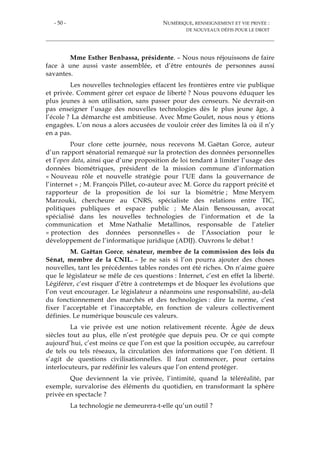 - 50 - NUMÉRIQUE, RENSEIGNEMENT ET VIE PRIVÉE :
DE NOUVEAUX DÉFIS POUR LE DROIT
Mme Esther Benbassa, présidente. – Nous nous réjouissons de faire
face à une aussi vaste assemblée, et d’être entourés de personnes aussi
savantes.
Les nouvelles technologies effacent les frontières entre vie publique
et privée. Comment gérer cet espace de liberté ? Nous pouvons éduquer les
plus jeunes à son utilisation, sans passer pour des censeurs. Ne devrait-on
pas enseigner l’usage des nouvelles technologies dès le plus jeune âge, à
l’école ? La démarche est ambitieuse. Avec Mme Goulet, nous nous y étions
engagées. L’on nous a alors accusées de vouloir créer des limites là où il n’y
en a pas.
Pour clore cette journée, nous recevons M. Gaëtan Gorce, auteur
d’un rapport sénatorial remarqué sur la protection des données personnelles
et l’open data, ainsi que d’une proposition de loi tendant à limiter l’usage des
données biométriques, président de la mission commune d’information
« Nouveau rôle et nouvelle stratégie pour l’UE dans la gouvernance de
l’internet » ; M. François Pillet, co-auteur avec M. Gorce du rapport précité et
rapporteur de la proposition de loi sur la biométrie ; Mme Meryem
Marzouki, chercheure au CNRS, spécialiste des relations entre TIC,
politiques publiques et espace public ; Me Alain Bensoussan, avocat
spécialisé dans les nouvelles technologies de l’information et de la
communication et Mme Nathalie Metallinos, responsable de l’atelier
« protection des données personnelles » de l’Association pour le
développement de l’informatique juridique (ADIJ). Ouvrons le débat !
M. Gaëtan Gorce, sénateur, membre de la commission des lois du
Sénat, membre de la CNIL. – Je ne sais si l’on pourra ajouter des choses
nouvelles, tant les précédentes tables rondes ont été riches. On n’aime guère
que le législateur se mêle de ces questions : Internet, c’est en effet la liberté.
Légiférer, c’est risquer d’être à contretemps et de bloquer les évolutions que
l’on veut encourager. Le législateur a néanmoins une responsabilité, au-delà
du fonctionnement des marchés et des technologies : dire la norme, c’est
fixer l’acceptable et l’inacceptable, en fonction de valeurs collectivement
définies. Le numérique bouscule ces valeurs.
La vie privée est une notion relativement récente. Âgée de deux
siècles tout au plus, elle n’est protégée que depuis peu. Or ce qui compte
aujourd’hui, c’est moins ce que l’on est que la position occupée, au carrefour
de tels ou tels réseaux, la circulation des informations que l’on détient. Il
s’agit de questions civilisationnelles. Il faut commencer, pour certains
interlocuteurs, par redéfinir les valeurs que l’on entend protéger.
Que deviennent la vie privée, l’intimité, quand la téléréalité, par
exemple, survalorise des éléments du quotidien, en transformant la sphère
privée en spectacle ?
La technologie ne demeurera-t-elle qu’un outil ?
 