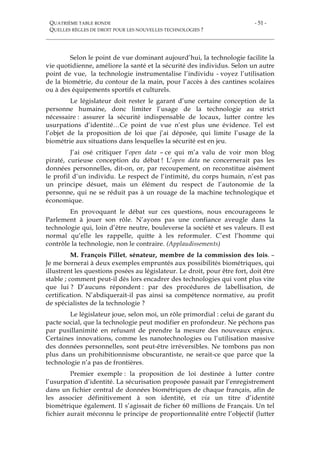 QUATRIÈME TABLE RONDE
QUELLES RÈGLES DE DROIT POUR LES NOUVELLES TECHNOLOGIES ?
- 51 -
Selon le point de vue dominant aujourd’hui, la technologie facilite la
vie quotidienne, améliore la santé et la sécurité des individus. Selon un autre
point de vue, la technologie instrumentalise l’individu - voyez l’utilisation
de la biométrie, du contour de la main, pour l’accès à des cantines scolaires
ou à des équipements sportifs et culturels.
Le législateur doit rester le garant d’une certaine conception de la
personne humaine, donc limiter l’usage de la technologie au strict
nécessaire : assurer la sécurité indispensable de locaux, lutter contre les
usurpations d’identité…Ce point de vue n’est plus une évidence. Tel est
l’objet de la proposition de loi que j’ai déposée, qui limite l’usage de la
biométrie aux situations dans lesquelles la sécurité est en jeu.
J’ai osé critiquer l’open data – ce qui m’a valu de voir mon blog
piraté, curieuse conception du débat ! L’open data ne concernerait pas les
données personnelles, dit-on, or, par recoupement, on reconstitue aisément
le profil d’un individu. Le respect de l’intimité, du corps humain, n’est pas
un principe désuet, mais un élément du respect de l’autonomie de la
personne, qui ne se réduit pas à un rouage de la machine technologique et
économique.
En provoquant le débat sur ces questions, nous encourageons le
Parlement à jouer son rôle. N’ayons pas une confiance aveugle dans la
technologie qui, loin d’être neutre, bouleverse la société et ses valeurs. Il est
normal qu’elle les rappelle, quitte à les reformuler. C’est l’homme qui
contrôle la technologie, non le contraire. (Applaudissements)
M. François Pillet, sénateur, membre de la commission des lois. –
Je me bornerai à deux exemples empruntés aux possibilités biométriques, qui
illustrent les questions posées au législateur. Le droit, pour être fort, doit être
stable ; comment peut-il dès lors encadrer des technologies qui vont plus vite
que lui ? D’aucuns répondent : par des procédures de labellisation, de
certification. N’abdiquerait-il pas ainsi sa compétence normative, au profit
de spécialistes de la technologie ?
Le législateur joue, selon moi, un rôle primordial : celui de garant du
pacte social, que la technologie peut modifier en profondeur. Ne péchons pas
par pusillanimité en refusant de prendre la mesure des nouveaux enjeux.
Certaines innovations, comme les nanotechnologies ou l’utilisation massive
des données personnelles, sont peut-être irréversibles. Ne tombons pas non
plus dans un prohibitionnisme obscurantiste, ne serait-ce que parce que la
technologie n’a pas de frontières.
Premier exemple : la proposition de loi destinée à lutter contre
l’usurpation d’identité. La sécurisation proposée passait par l’enregistrement
dans un fichier central de données biométriques de chaque français, afin de
les associer définitivement à son identité, et via un titre d’identité
biométrique également. Il s’agissait de ficher 60 millions de Français. Un tel
fichier aurait méconnu le principe de proportionnalité entre l’objectif (lutter
 