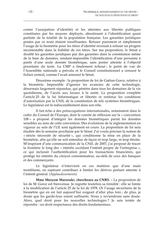 - 52 - NUMÉRIQUE, RENSEIGNEMENT ET VIE PRIVÉE :
DE NOUVEAUX DÉFIS POUR LE DROIT
contre l’usurpation d’identité) et les atteintes aux libertés publiques
constituées par les moyens déployés, aboutissant à l’identification quasi
parfaite de la totalité de la population française. Les garanties juridiques
posées par ce texte étaient insuffisantes. Refuser purement et simplement
l’usage de la biométrie pour les titres d’identité revenait à refuser un progrès
incontestable dans la fiabilité de ces titres. Sur ma proposition, le Sénat a
doublé les garanties juridiques par des garanties dans la constitution même
de la base de données, rendant impossible l’identification d’une personne à
partir d’une seule donnée biométrique, sans porter atteinte à l’objectif
prioritaire du texte. La CMP a finalement échoué ; le point de vue de
l’Assemblée nationale a prévalu et le Conseil constitutionnel a censuré le
fichier central, comme l’avait annoncé le Sénat.
Deuxième exemple : la proposition de loi de Gaëtan Gorce, relative à
la biométrie. Impossible d’ignorer les avancées de cette technologie,
désormais largement répandue, qui pénètre dans tous les domaines de la vie
quotidienne, de l’accès aux locaux à la santé. La proposition compléte
l’article 25 de la loi Informatique et libertés et renforçe les conditions
d’autorisation par la CNIL de la constitution de tels systèmes biométriques.
Le législateur est là indiscutablement dans son rôle.
Il fait écho à des préoccupations internationales, notamment dans le
cadre du Conseil de l’Europe, dont le comité de réflexion sur la « convention
108 » a proposé d’intégrer les données biométriques parmi les données
sensibles au sens de cette convention. Des évolutions de la réglementation en
vigueur au sein de l’UE sont également en cours. La proposition de loi sera
étudiée dès la semaine prochaine par le Sénat. J’ai voulu préciser la notion de
« stricte nécessité de sécurité », qui conditionne la mise en place de la
biométrie, afin qu’elle ne soit entendue de façon ni trop large, ni trop étroite.
M’inspirant d’une communication de la CNIL de 2007, j’ai proposé de tracer
la frontière le long des « intérêts excédant l’intérêt propre de l’entreprise »,
ce qui inclurait l’authentification pour les transactions financières, qui
protège les intérêts du citoyen consommateur, au-delà de ceux des banques
et des commerçants.
Le législateur n’intervient en ces matières que d’une main
tremblante, en espérant contribuer à limiter les dérives portant atteinte à
l’intérêt général. (Applaudissements)
Mme Meryem Marzouki, chercheure au CNRS. – La proposition de
loi de M. Gorce est bienvenue. Je regrette toutefois sa timidité : elle se limite
à la modification de l’article 25 de la loi de 1978. Or l’usage sécuritaire de la
biométrie qui en est fait aujourd’hui exigeait d’aller plus loin ; de plus, je
doute que les garde-fous soient suffisants. Nous y reviendrons sans doute.
Alors, quel droit pour les nouvelles technologies ? Je suis tentée de
répondre : un droit respectueux des droits fondamentaux.
 