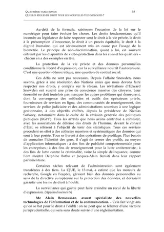 QUATRIÈME TABLE RONDE
QUELLES RÈGLES DE DROIT POUR LES NOUVELLES TECHNOLOGIES ?
- 53 -
Au-delà de la formule, saisissons l’occasion de la loi sur le
numérique pour faire évoluer les choses. Les droits fondamentaux qu’il
incombe au législateur de faire respecter sont le droit à la vie privée, le droit
à la présomption d’innocence, le droit à un procès équitable, le droit à la
dignité humaine, qui est sérieusement mis en cause par l’usage de la
biométrie. Le principe de non-discrimination, quant à lui, est souvent
enfreint par les dispositifs de vidéo-protection dans les rues et les quartiers –
chacun en a des exemples en tête.
La protection de la vie privée et des données personnelles
conditionne la liberté d’expression, car la surveillance nourrit l’autocensure.
C’est une question démocratique, une question de contrat social.
Ces défis ne sont pas nouveaux. Depuis l’affaire Snowden, nous
savons, grâce à une résolution des Nations unies que nous devons faire
respecter nos droits, y compris sur le réseau. Les révélations d’Edward
Snowden ont suscité une prise de conscience massive des citoyens. Leur
énormité ne doit toutefois pas masquer les autres problèmes qui demeurent,
dont la convergence des méthodes et outils des opérateurs privés,
fournisseurs de services en ligne, des communautés de renseignement, des
services de police judiciaire et des administrations soumises à une logique
gestionnaire, à des objectifs chiffrés, depuis la présidence de Nicolas
Sarkozy, notamment dans le cadre de la révision générale des politiques
publiques (RGPP). Tous les arrêtés que nous avons contribué à contester,
avec les associations de défense des droits de l’homme, devant le conseil
d’État, se réfèrent à l’objectif de tenir des statistiques. Tous ces services
procèdent en effet à des collectes massives et systématiques des données qui
sont à leur portée. Tous se livrent à des opérations de profilage. Plus besoin
de connaître l’identité des gens, il s’agit de cerner des profils, au moyen
d’application informatiques : à des fins de publicité comportementale pour
les entreprises ; à des fins de renseignement pour la lutte antiterroriste ; à
des fins de lutte contre la criminalité, voire la simple délinquance, comme
l’ont montré Delphine Batho et Jacques-Alain Benisti dans leur rapport
parlementaire.
Certaines tâches relevant de l’administration sont également
transférées à des tiers. La CJUE, le 13 mai, a estimé que les moteurs de
recherche, Google en l’espèce, géraient bien des données personnelles au
sens de la directive européenne sur la protection des données, et devraient
garantir une forme de droit à l’oubli.
La surveillance qui guette peut faire craindre un recul de la liberté
d’expression. (Applaudissements)
Me Alain Bensoussan, avocat spécialiste des nouvelles
technologies de l’information et de la communication. – Cela fait vingt ans
qu’on se bat pour le droit à l’oubli : on ne peut que se féliciter d’une victoire
jurisprudentielle, qui sera sans doute suivie d’une réglementation.
 