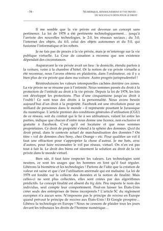 - 54 - NUMÉRIQUE, RENSEIGNEMENT ET VIE PRIVÉE :
DE NOUVEAUX DÉFIS POUR LE DROIT
Il me semble que la vie privée est devenue un concept sans
pertinence. La loi de 1978 a été pertinente technologiquement… jusqu’à
l’arrivée des nouvelles technologies, le 2.0, les réseaux sociaux ; du 3.0,
l’internet des objets, du 4.0, celui des objets autonomes et du 5.0, qui
fusionne l’informatique et les robots.
Je ne fais pas de procès à la vie privée, mais je m’interroge sur la vie
publique virtuelle. La Cour de cassation a reconnu que son existence
dépendait des circonstances.
Auparavant la vie privée avait un lieu : le domicile, étendu parfois à
la voiture, voire à la chambre d’hôtel. Or la notion de vie privée virtuelle a
été reconnue, nous l’avons obtenu en plaidoirie, dans l’ordinateur, où il y a
bien plus de vie privée que dans ma voiture. Autre progrès jurisprudentiel !
Réintroduisons les valeurs intemporelles cachées derrière ces zones.
La vie privée ne se résume pas à l’intimité. Nous sommes passés du droit à la
protection de l’intitulé au droit à la vie privée. Depuis la loi de 1978, les lois
ont développé les protections. Plus d’une cinquantaine jusqu’au droit à
l’oubli ! Ce sont tous des droits à la personnalité. Nous avons besoin
aujourd’hui d’un droit à la propriété. Facebook est une révolution pour un
milliard de personnes dans le monde – il représente pourtant le Jurassique
du numérique. L’article premier des conditions générales d’utilisation (CGU)
de ce réseau, soit du contrat qui le lie à ses utilisateurs, valant loi entre les
parties, indique que chacun d’entre nous donne une licence, non exclusive et
gratuite à Facebook. C’est qu’il est locataire et que nous sommes
propriétaires. Ce droit de propriété s’étend à la sphère des données. Quid du
droit pénal, dans le contexte actuel de marchandisation des données ? On
titre « vol de données chez Sony, chez Orange » etc. Pour qualifier un vol il
faut une effraction pour s’approprier la chose d’autrui. Je me bats, avec
d’autres, pour faire reconnaître le vol par réseau, virtuel. On n’en est pas
tout à fait là. Le droit des biens est sûrement la solution au droit de la vie
privée dans le monde virtuel.
Bien sûr, il faut faire respecter les valeurs. Les technologies sont
neutres, ce sont les usages que les hommes en font qu’il faut réguler.
Libérons la biométrie et les technologies ! Partons de l’idée que la création de
valeur est saine et que c’est l’utilisation anormale qui est malsaine. La loi de
1978 est fondée sur la collecte des données et la notion de finalité. Mais
celles-ci ne sont plus collectées, elles sont créées par des algorithmes
prédictifs. Le concept finalité est absent du big data. Peu importe le nom des
individus, seul compte leur comportement. Peut-on laisser les États-Unis
créer seuls des entreprises de biens incorporels ? L’article 5C du règlement
européen n’a aucun sens. N’imposons pas le principe de minima en Europe
quand prévaut le principe de maxima aux États-Unis ! Et Google prospère…
Libérez la technologie en Europe ! Nous ne cessons de plaider tous les jours
devant les tribunaux les droits de l’homme numérique…
 