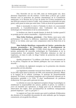 QUATRIÈME TABLE RONDE
QUELLES RÈGLES DE DROIT POUR LES NOUVELLES TECHNOLOGIES ?
- 55 -
Oui, Snowden est un vrai défi, mais en trente-quatre ans, deux
décisions importantes ont été rendues : l’arrêt Reno c/ACLU qui a placé
Internet sous la protection du premier amendement de la Constitution
américaine, et la décision de la Cour de justice de l’Union européenne de
mai 2014 qui consacre le droit à l’oubli : nous sommes les archivistes de notre
passé, notre passé ne mine pas notre futur. Voilà un droit de la personnalité !
Reste à reconnaître le droit à l’intimité, le droit à la souveraineté
personnelle, à l’autodétermination dans l’utilisation des nouvelles
technologies de l’information et de la communication.
Le bonheur est, dans le monde binaire, le droit de s’arrêter quand il
ne protège pas les valeurs essentielles…(Applaudissements)
Mme Esther Benbassa, présidente. – Cher Maître, merci pour cette
performance ! Je retiens la différence, importante aujourd’hui, entre vie
privée et vie intime, ainsi que votre comparaison entre les États-Unis et la
France…
Mme Nathalie Metallinos, responsable de l’atelier « protection des
données personnelles » de l’Association pour le développement de
l’informatique juridique (ADIJ). – L’ADIJ, réunit depuis quarante ans des
juristes passionnés de nouvelles technologies de l’information et de la
communication. Son président, Pascal Petitcollot, rédacteur en chef de
Légifrance, est dans la salle. Je dirige l’atelier de protection des données
personnelles.
Quelles perspectives ? Le tableau a été dressé : la mort annoncée de
la vie privée, l’impasse de nos libertés publiques, face aux mesures sur la
sécurité…
La réforme du règlement européen sur la protection des données
personnelles est très attendue.
Les législations existantes trouvent leurs limites. Les principes de la
loi de 1978, repris dans la directive de 1995, sont néanmoins pérennes. Même
si la logique de la collecte s’estompe, le principe de proportionnalité
demeure. En France, on estimait longtemps que la protection reposait sur la
déclaration préalable à la CNIL. Il pose manifestement un problème
d’effectivité. Il n’a pas suffi à prévenir les abus.
La réforme en cours du règlement européen change le paradigme en
rétablissant la responsabilité des acteurs, publics et privés. Le contrôle a
priori est transféré aux opérateurs, à charge pour eux de démontrer leur
observation des règles, alors qu’aujourd’hui de nombreux manquements
passent inaperçus : « pas vu, pas pris » !
Le rapport sur l’open data montre que seule la méthode d’élaboration
des données et la traçabilité documentée de cette méthode, que les banques
connaissent, est un garde-fou efficace.
 