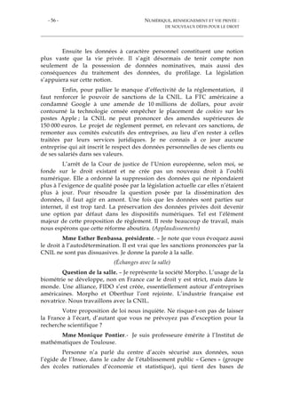 - 56 - NUMÉRIQUE, RENSEIGNEMENT ET VIE PRIVÉE :
DE NOUVEAUX DÉFIS POUR LE DROIT
Ensuite les données à caractère personnel constituent une notion
plus vaste que la vie privée. Il s’agit désormais de tenir compte non
seulement de la possession de données nominatives, mais aussi des
conséquences du traitement des données, du profilage. La législation
s’appuiera sur cette notion.
Enfin, pour pallier le manque d’effectivité de la réglementation, il
faut renforcer le pouvoir de sanctions de la CNIL. La FTC américaine a
condamné Google à une amende de 10 millions de dollars, pour avoir
contourné la technologie censée empêcher le placement de cookies sur les
postes Apple ; la CNIL ne peut prononcer des amendes supérieures de
150 000 euros. Le projet de règlement permet, en relevant ces sanctions, de
remonter aux comités exécutifs des entreprises, au lieu d’en rester à celles
traitées par leurs services juridiques. Je ne connais à ce jour aucune
entreprise qui ait inscrit le respect des données personnelles de ses clients ou
de ses salariés dans ses valeurs.
L’arrêt de la Cour de justice de l’Union européenne, selon moi, se
fonde sur le droit existant et ne crée pas un nouveau droit à l’oubli
numérique. Elle a ordonné la suppression des données qui ne répondaient
plus à l’exigence de qualité posée par la législation actuelle car elles n’étaient
plus à jour. Pour résoudre la question posée par la dissémination des
données, il faut agir en amont. Une fois que les données sont parties sur
internet, il est trop tard. La préservation des données privées doit devenir
une option par défaut dans les dispositifs numériques. Tel est l’élément
majeur de cette proposition de règlement. Il reste beaucoup de travail, mais
nous espérons que cette réforme aboutira. (Applaudissements)
Mme Esther Benbassa, présidente. – Je note que vous évoquez aussi
le droit à l’autodétermination. Il est vrai que les sanctions prononcées par la
CNIL ne sont pas dissuasives. Je donne la parole à la salle.
(Échanges avec la salle)
Question de la salle. – Je représente la société Morpho. L’usage de la
biométrie se développe, non en France car le droit y est strict, mais dans le
monde. Une alliance, FIDO s’est créée, essentiellement autour d’entreprises
américaines. Morpho et Oberthur l’ont rejointe. L’industrie française est
novatrice. Nous travaillons avec la CNIL.
Votre proposition de loi nous inquiète. Ne risque-t-on pas de laisser
la France à l’écart, d’autant que vous ne prévoyez pas d’exception pour la
recherche scientifique ?
Mme Monique Pontier.- Je suis professeure émérite à l’Institut de
mathématiques de Toulouse.
Personne n’a parlé du centre d’accès sécurisé aux données, sous
l’égide de l’Insee, dans le cadre de l’établissement public « Genes » (groupe
des écoles nationales d’économie et statistique), qui tient des bases de
 