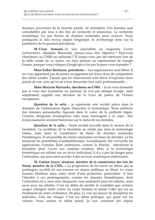 QUATRIÈME TABLE RONDE
QUELLES RÈGLES DE DROIT POUR LES NOUVELLES TECHNOLOGIES ?
- 57 -
données, provenant de la sécurité sociale, de ministères. Ces données sont
consultables par tous à des fins de recherche et anonymes. La recherche
scientifique n’a pas besoin de données nominales pour avancer. Nous
pratiquons le data mining depuis longtemps. Je m’interroge donc sur la
pertinence de la question précédente.
M. César Armand.- Je suis journaliste au magazine Europe
parlementaire. Madame Marzouki, pensez-vous être objective ? Êtes-vous
chercheure au CNRS ou militante ? N’auriez-vous pas dû intervenir lors de
la table ronde de ce matin, où était présent un représentant de Google
France, puisque vous critiquez Google qui n’est pas là pour vous répondre ?
Mme Esther Benbassa, présidente. – Les organisateurs sont libres. Il
ne vous appartient pas de porter un jugement sur leurs choix de composition
des tables rondes. J’ajoute que les intervenants sont libres d’exprimer leurs
points de vue, sans qu’on ait à leur demander leur carte professionnelle…
Mme Meryem Marzouki, chercheure au CNRS. – Je ne vous demande
pas si vous êtes journaliste ou partisan. Je n’ai pas attaqué Google, mais
simplement rappelé une décision de la Cour de justice de l’Union
européenne.
Question de la salle. – je représente une société active dans le
domaine de l’information légale, financière et économique. Nous publions
des données personnelles figurant dans le cadre de la publicité légale.
Certains dirigeants d’entreprises cités nous interrogent à ce sujet. Des
éclaircissements seraient bienvenus sur le statut de ces données.
Question de la salle. – Notre société travaille dans le secteur de la
biométrie. Le problème de la biométrie ne réside pas dans la technologie
même, mais dans la constitution de bases de données nominales
biométriques. Il est possible de rendre anonymes ces bases de données. La loi
limiterait les possibilités d’authentification. Actuellement, elle verrouille les
applications. Certains États américains, comme la Floride, interdisent la
biométrie pour l’accès aux cantines scolaires. Mais si la technologie
biométrique est utilisée sur un device individuel, il n’y a pas de danger pour
l’utilisateur, qui peut ainsi accéder à des services numériques intéressants.
M. Gaëtan Gorce, sénateur, membre de la commission des lois du
Sénat, membre de la CNIL. – La proposition de loi ouvre un débat, qui se
prolongera au-delà de son examen en séance publique au Sénat. Le corps
humain bénéficie dans notre droit d’une protection particulière. Il faut
l’étendre à ses prolongements, comme les données biométriques, dont
l’utilisation est à mon sens choquante, non seulement pour les enfants, mais
aussi pour les adultes. C’est un débat de société. Je considère que certains
usages changent notre vision du corps humain et même l’idée qui est au
fondement de notre civilisation. De plus, j’y vois un moyen de discipliner les
individus. Cela me choque. C’est un débat politique, qui porte sur les
valeurs. Nous aurons ce débat mardi. Je suis conscient des enjeux
 