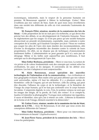 - 58 - NUMÉRIQUE, RENSEIGNEMENT ET VIE PRIVÉE :
DE NOUVEAUX DÉFIS POUR LE DROIT
économiques, industriels, mais le respect de la personne humaine est
premier. M. Bensoussan appelait à libérer la technologie. Certes ! Mais
n’oublions pas nos valeurs de base, faute de quoi nous nous réveillerions
dans une société très différente de celle où s’est construite l’autonomie de
l’individu.
M. François Pillet, sénateur, membre de la commission des lois du
Sénat. – Cette proposition de loi ne nuit pas à la recherche, ce qui devra être
précisé lors des débats, ni au développement de l’industrie française. Nous
ne réglementons que les usages. Ce n’est pas parce qu’une société française
découvrirait un procédé révolutionnaire, exportable, mais contraire à notre
conception de la société, qu’il faudrait l’accepter ipso facto ! Nous ne voulons
pas couper les ailes de l’open data mais émettre des recommandations, afin
d’éviter la divulgation incontrôlée des données contre la volonté de leurs
propriétaires. En effet, on ne dispose pas de techniques d’anonymisation
totalement fiables. L’administration ne peut garantir qu’il n’y aura pas de
dérapage. Même si les failles sont aujourd’hui peu nombreuses, il faut
anticiper sur le développement de l’open data.
Mme Esther Benbassa, présidente. – Merci à vous tous. La notion de
vie privée et de valeur fondamentale sont des concepts qui varient selon les
civilisations, les pays et les époques. Il conviendra de les définir avec
précision. Les lois s’adaptent et sont conjoncturelles.
M. Alain Bensoussan, avocat spécialiste des nouvelles
technologies de l’information et de la communication. – Les civilisations et
leur géographie évoluent. Bien malin celui qui peut affirmer que nos valeurs
sont universelles, même s’il faut les défendre. Il y a plusieurs sortes de
biométries : celle de l’organe, qui est une horreur ; celle du cyborg, qui peut
être discutée, l’alliance du corps et de la technologie ; et la biométrie de
l’image du corps humain, qu’il ne faut pas confondre avec le corps humain
lui-même. L’empreinte digitale, la voix, l’iris, le système veineux ne sont que
les images des doigts, de la parole, de l’œil, des veines ! À ce compte-là,
faudra-t-il interdire la photographie ? Lorsque mon ordinateur me regardera,
il saura m’identifier, sans que j’aie à retenir un code…Libérons la biométrie
de la forme et de l’image, élément essentiel à la démocratie !
M. Gaëtan Gorce, sénateur, membre de la commission des lois du Sénat,
membre de la CNIL. – Avec M. Bensoussan, il est clair que nous avons des
conceptions différentes de l’amour !
Mme Esther Benbassa, présidente. – Merci pour vos interventions.
Nous terminons en beauté ! (Applaudissements)
M. Jean-Pierre Sueur, président de la commission des lois. – Merci
à tous les participants.
 