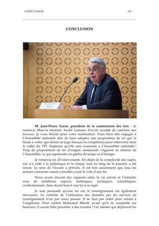 CONCLUSION - 59 -
CONCLUSION
M. Jean-Pierre Sueur, président de la commission des lois. – Je
remercie Mme la ministre Axelle Lemaire d’avoir accepté de conclure nos
travaux. Je vous félicite pour votre nomination. Vous étiez très engagée à
l’Assemblée nationale afin de faire adopter une proposition de loi que le
Sénat a votée, qui donne au juge français la compétence pour intervenir dans
le cadre du TPI. Espérons qu’elle sera examinée à l’Assemblée nationale !
Trop de propositions de loi d’origine sénatoriale s’égarent en chemin de
l’Assemblée, ce qui représente un gâchis de temps et d’énergie.
Je remercie les 25 intervenants. En dépit de la complexité des sujets,
nul n’a cédé à la polémique et le climat, tout au long de la journée, a été
serein. Le sens de l’écoute a prévalu. Il est bon assurément que tous les
acteurs concernés soient consultés avant le vote d’une loi.
Nous avons discuté des rapports entre la vie privée et l’intimité,
sous de nombreux aspects, techniques, juridiques, scientifiques,
civilisationnels. Sans doute faut-il une loi à ce sujet.
Je suis persuadé qu’une loi sur le renseignement est également
nécessaire. Le contrôle de l’utilisation des données par les services de
renseignement n’est pas assez poussé. Il ne faut pas céder pour autant à
l’angélisme. Pour arrêter Mohamed Mérah, avant qu’il ne commette ses
horreurs, il aurait fallu procéder à des écoutes ! Les mêmes qui déplorent les
 