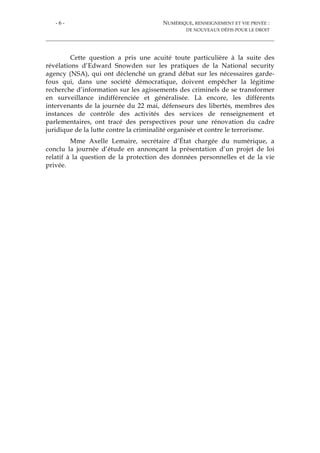 - 6 - NUMÉRIQUE, RENSEIGNEMENT ET VIE PRIVÉE :
DE NOUVEAUX DÉFIS POUR LE DROIT
Cette question a pris une acuité toute particulière à la suite des
révélations d’Edward Snowden sur les pratiques de la National security
agency (NSA), qui ont déclenché un grand débat sur les nécessaires garde-
fous qui, dans une société démocratique, doivent empêcher la légitime
recherche d’information sur les agissements des criminels de se transformer
en surveillance indifférenciée et généralisée. Là encore, les différents
intervenants de la journée du 22 mai, défenseurs des libertés, membres des
instances de contrôle des activités des services de renseignement et
parlementaires, ont tracé des perspectives pour une rénovation du cadre
juridique de la lutte contre la criminalité organisée et contre le terrorisme.
Mme Axelle Lemaire, secrétaire d’État chargée du numérique, a
conclu la journée d’étude en annonçant la présentation d’un projet de loi
relatif à la question de la protection des données personnelles et de la vie
privée.
 