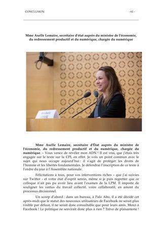 CONCLUSION - 61 -
Mme Axelle Lemaire, secrétaire d'état auprès du ministre de l'économie,
du redressement productif et du numérique, chargée du numérique
Mme Axelle Lemaire, secrétaire d'État auprès du ministre de
l'économie, du redressement productif et du numérique, chargée du
numérique. – Vous venez de révéler mon ADN ! Il est vrai, que j’étais très
engagée sur le texte sur la CPI, en effet. Je vois un point commun avec le
sujet qui nous occupe aujourd’hui : il s’agit de protéger les droits de
l’homme et les libertés fondamentales. Je défendrai l’inscription de ce texte à
l’ordre du jour à l’Assemblée nationale.
Félicitations à tous, pour vos interventions riches – que j’ai suivies
sur Twitter - et votre état d’esprit serein, même si je puis regretter que ce
colloque n’ait pas pu avoir lieu avant l’examen de la LPM. Il importe de
souligner les vertus du travail collectif, voire collaboratif, en amont du
processus décisionnel.
Un scoop d’abord : dans un bureau, à Palo Alto, il a été décidé cet
après-midi que le statut des nouveaux utilisateurs de Facebook ne serait plus
visible par défaut, il ne serait donc consultable que pour leurs amis. Merci à
Facebook ! Le politique ne servirait donc plus à rien ? Trêve de plaisanterie !
 