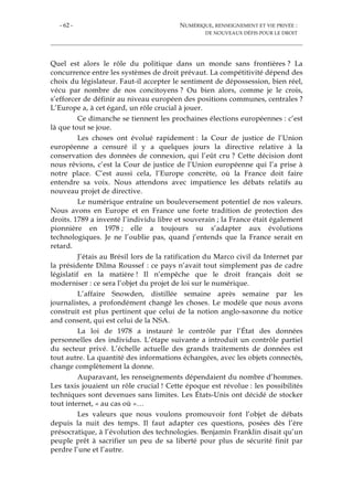 - 62 - NUMÉRIQUE, RENSEIGNEMENT ET VIE PRIVÉE :
DE NOUVEAUX DÉFIS POUR LE DROIT
Quel est alors le rôle du politique dans un monde sans frontières ? La
concurrence entre les systèmes de droit prévaut. La compétitivité dépend des
choix du législateur. Faut-il accepter le sentiment de dépossession, bien réel,
vécu par nombre de nos concitoyens ? Ou bien alors, comme je le crois,
s’efforcer de définir au niveau européen des positions communes, centrales ?
L’Europe a, à cet égard, un rôle crucial à jouer.
Ce dimanche se tiennent les prochaines élections européennes : c’est
là que tout se joue.
Les choses ont évolué rapidement : la Cour de justice de l’Union
européenne a censuré il y a quelques jours la directive relative à la
conservation des données de connexion, qui l’eût cru ? Cette décision dont
nous rêvions, c’est la Cour de justice de l’Union européenne qui l’a prise à
notre place. C’est aussi cela, l’Europe concrète, où la France doit faire
entendre sa voix. Nous attendons avec impatience les débats relatifs au
nouveau projet de directive.
Le numérique entraîne un bouleversement potentiel de nos valeurs.
Nous avons en Europe et en France une forte tradition de protection des
droits. 1789 a inventé l’individu libre et souverain ; la France était également
pionnière en 1978 ; elle a toujours su s’adapter aux évolutions
technologiques. Je ne l’oublie pas, quand j’entends que la France serait en
retard.
J’étais au Brésil lors de la ratification du Marco civil da Internet par
la présidente Dilma Roussef : ce pays n’avait tout simplement pas de cadre
législatif en la matière ! Il n’empêche que le droit français doit se
moderniser : ce sera l’objet du projet de loi sur le numérique.
L’affaire Snowden, distillée semaine après semaine par les
journalistes, a profondément changé les choses. Le modèle que nous avons
construit est plus pertinent que celui de la notion anglo-saxonne du notice
and consent, qui est celui de la NSA.
La loi de 1978 a instauré le contrôle par l’État des données
personnelles des individus. L’étape suivante a introduit un contrôle partiel
du secteur privé. L’échelle actuelle des grands traitements de données est
tout autre. La quantité des informations échangées, avec les objets connectés,
change complètement la donne.
Auparavant, les renseignements dépendaient du nombre d’hommes.
Les taxis jouaient un rôle crucial ! Cette époque est révolue : les possibilités
techniques sont devenues sans limites. Les États-Unis ont décidé de stocker
tout internet, « au cas où »…
Les valeurs que nous voulons promouvoir font l’objet de débats
depuis la nuit des temps. Il faut adapter ces questions, posées dès l’ère
présocratique, à l’évolution des technologies. Benjamin Franklin disait qu’un
peuple prêt à sacrifier un peu de sa liberté pour plus de sécurité finit par
perdre l’une et l’autre.
 
