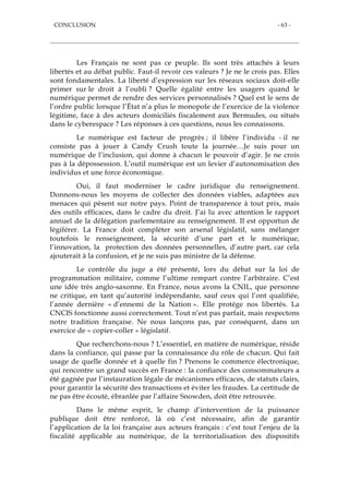 CONCLUSION - 63 -
Les Français ne sont pas ce peuple. Ils sont très attachés à leurs
libertés et au débat public. Faut-il revoir ces valeurs ? Je ne le crois pas. Elles
sont fondamentales. La liberté d’expression sur les réseaux sociaux doit-elle
primer sur le droit à l’oubli ? Quelle égalité entre les usagers quand le
numérique permet de rendre des services personnalisés ? Quel est le sens de
l’ordre public lorsque l’État n’a plus le monopole de l’exercice de la violence
légitime, face à des acteurs domiciliés fiscalement aux Bermudes, ou situés
dans le cyberespace ? Les réponses à ces questions, nous les connaissons.
Le numérique est facteur de progrès ; il libère l’individu - il ne
consiste pas à jouer à Candy Crush toute la journée…Je suis pour un
numérique de l’inclusion, qui donne à chacun le pouvoir d’agir. Je ne crois
pas à la dépossession. L’outil numérique est un levier d’autonomisation des
individus et une force économique.
Oui, il faut moderniser le cadre juridique du renseignement.
Donnons-nous les moyens de collecter des données viables, adaptées aux
menaces qui pèsent sur notre pays. Point de transparence à tout prix, mais
des outils efficaces, dans le cadre du droit. J’ai lu avec attention le rapport
annuel de la délégation parlementaire au renseignement. Il est opportun de
légiférer. La France doit compléter son arsenal législatif, sans mélanger
toutefois le renseignement, la sécurité d’une part et le numérique,
l’innovation, la protection des données personnelles, d’autre part, car cela
ajouterait à la confusion, et je ne suis pas ministre de la défense.
Le contrôle du juge a été présenté, lors du débat sur la loi de
programmation militaire, comme l’ultime rempart contre l’arbitraire. C’est
une idée très anglo-saxonne. En France, nous avons la CNIL, que personne
ne critique, en tant qu’autorité indépendante, sauf ceux qui l’ont qualifiée,
l’année dernière « d’ennemi de la Nation ». Elle protège nos libertés. La
CNCIS fonctionne aussi correctement. Tout n’est pas parfait, mais respectons
notre tradition française. Ne nous lançons pas, par conséquent, dans un
exercice de « copier-coller » législatif.
Que recherchons-nous ? L’essentiel, en matière de numérique, réside
dans la confiance, qui passe par la connaissance du rôle de chacun. Qui fait
usage de quelle donnée et à quelle fin ? Prenons le commerce électronique,
qui rencontre un grand succès en France : la confiance des consommateurs a
été gagnée par l’instauration légale de mécanismes efficaces, de statuts clairs,
pour garantir la sécurité des transactions et éviter les fraudes. La certitude de
ne pas être écouté, ébranlée par l’affaire Snowden, doit être retrouvée.
Dans le même esprit, le champ d’intervention de la puissance
publique doit être renforcé, là où c’est nécessaire, afin de garantir
l’application de la loi française aux acteurs français : c’est tout l’enjeu de la
fiscalité applicable au numérique, de la territorialisation des dispositifs
 