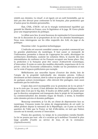 - 64 - NUMÉRIQUE, RENSEIGNEMENT ET VIE PRIVÉE :
DE NOUVEAUX DÉFIS POUR LE DROIT
relatifs aux données. Le cloud*, à cet égard, est un outil formidable, qui ne
doit pas être dévoyé pour contourner la loi française, plus protectrice que
d’autres pour les données personnelles.
État, CNIL, CNCIS : tel est le triangle institutionnel équilibré qui
garantit les libertés en France, avec le législateur et le juge. M. Gorce plaide
pour une réappropriation du politique.
Le débat aura lieu. Je serai heureuse de représenter le Gouvernement
lors de la discussion de sa proposition de loi sur les données biométriques.
Nous nous interrogeons sur les rôles respectifs des AAI, du juge et du
politique.
Deuxième volet : la question technologique.
L’individu est souvent considéré comme un produit commercial par
les grandes plateformes du numérique. Il faut casser ce monopole de
l’information, permettre à chacun de s’approprier les outils, développer les
architectures distribuées, soutenir les solutions libres, le marché des tiers
intermédiaires de confiance où les Français occupent une bonne place. Oui,
la protection à la française peut être source d’attractivité économique,
d’innovation. Il existe en outre des modèles alternatifs, respectueux de la vie
privée : celui de l’économie collaborative, fondée sur les prestations et non
sur la vente d’espaces publicitaires par exemple.
Réfléchissons aux nouvelles façons d’exercer des droits, loin de
l’utopie de la propriété individuelle des données privées. Celles-ci
deviennent un bien commun, dont la valeur ne peut être captée au seul profit
de quelques acteurs économiques : elles doivent être partagées, mais aussi
maîtrisées par les individus.
L’open data est-il incompatible avec la protection de la vie privée ?
Je ne le crois pas. Là aussi, il faut délimiter des frontières juridiques claires.
L’open data n’est pas le big data. Il faudra un débat public : je plaide pour
que la directive européenne soit transposée dans le projet de loi numérique.
La commercialisation des données risque de flouter, à terme, la frontière
entre données privées et données publiques.
Beaucoup ressentent, je l’ai dit, un climat de dépossession face au
numérique. Creusons toutes les pistes de réappropriation de cet outil. Le
débat perdure depuis la naissance de la République, car il pose au fond la
question de l’idée que la France se fait d’elle-même, en tant que Nation
ouverte sur le monde, ouverte à l’innovation.
Posons des questions. Le temps de la concertation viendra bientôt.
La loi ne pourra pas tout : elle n’a vocation qu’à mobiliser l’éventail le plus
large possible d’outils au service de tous, et de la croissance.
(Applaudissements)
* Cf. glossaire, p. 69
 